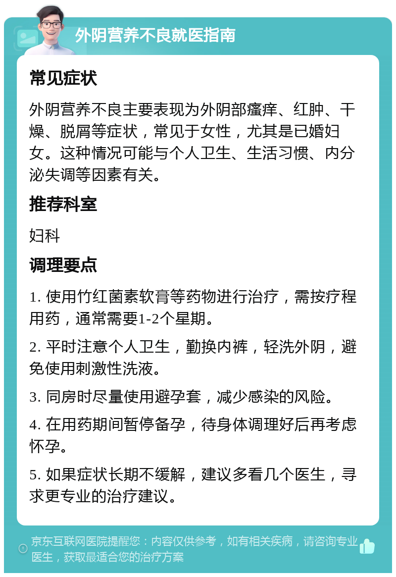 外阴营养不良就医指南 常见症状 外阴营养不良主要表现为外阴部瘙痒、红肿、干燥、脱屑等症状，常见于女性，尤其是已婚妇女。这种情况可能与个人卫生、生活习惯、内分泌失调等因素有关。 推荐科室 妇科 调理要点 1. 使用竹红菌素软膏等药物进行治疗，需按疗程用药，通常需要1-2个星期。 2. 平时注意个人卫生，勤换内裤，轻洗外阴，避免使用刺激性洗液。 3. 同房时尽量使用避孕套，减少感染的风险。 4. 在用药期间暂停备孕，待身体调理好后再考虑怀孕。 5. 如果症状长期不缓解，建议多看几个医生，寻求更专业的治疗建议。