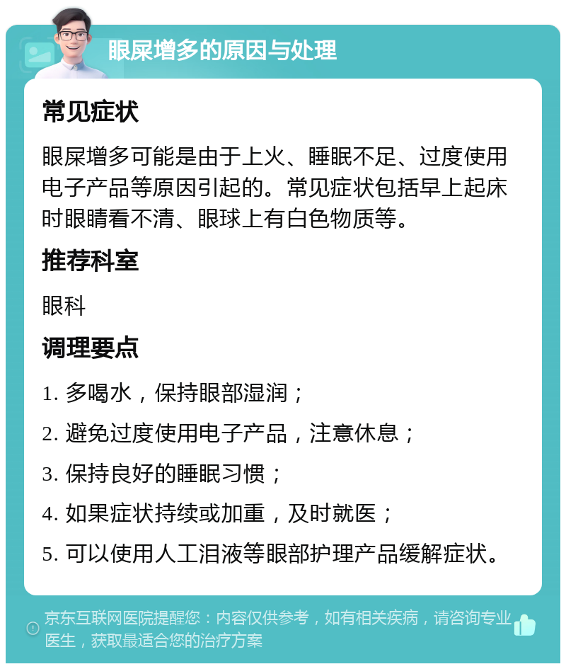 眼屎增多的原因与处理 常见症状 眼屎增多可能是由于上火、睡眠不足、过度使用电子产品等原因引起的。常见症状包括早上起床时眼睛看不清、眼球上有白色物质等。 推荐科室 眼科 调理要点 1. 多喝水，保持眼部湿润； 2. 避免过度使用电子产品，注意休息； 3. 保持良好的睡眠习惯； 4. 如果症状持续或加重，及时就医； 5. 可以使用人工泪液等眼部护理产品缓解症状。