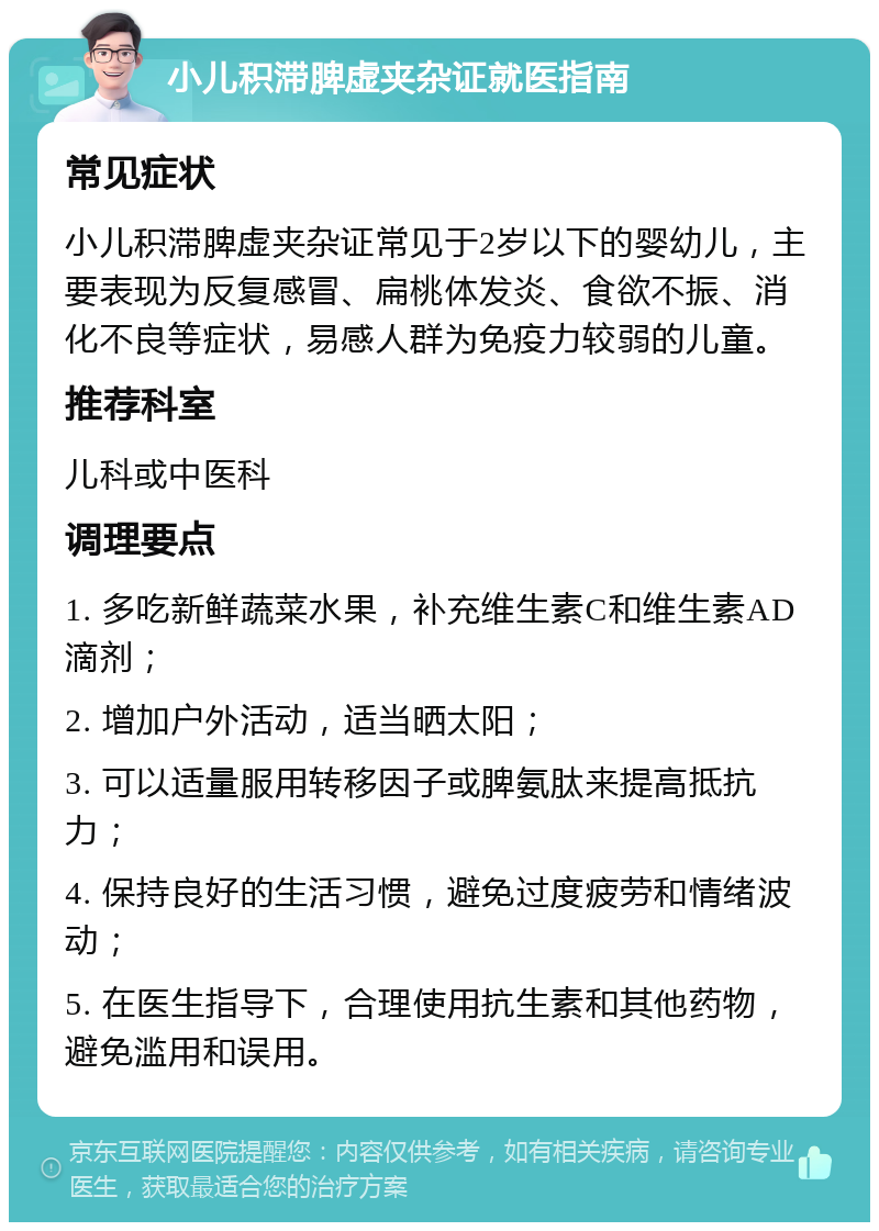 小儿积滞脾虚夹杂证就医指南 常见症状 小儿积滞脾虚夹杂证常见于2岁以下的婴幼儿，主要表现为反复感冒、扁桃体发炎、食欲不振、消化不良等症状，易感人群为免疫力较弱的儿童。 推荐科室 儿科或中医科 调理要点 1. 多吃新鲜蔬菜水果，补充维生素C和维生素AD滴剂； 2. 增加户外活动，适当晒太阳； 3. 可以适量服用转移因子或脾氨肽来提高抵抗力； 4. 保持良好的生活习惯，避免过度疲劳和情绪波动； 5. 在医生指导下，合理使用抗生素和其他药物，避免滥用和误用。