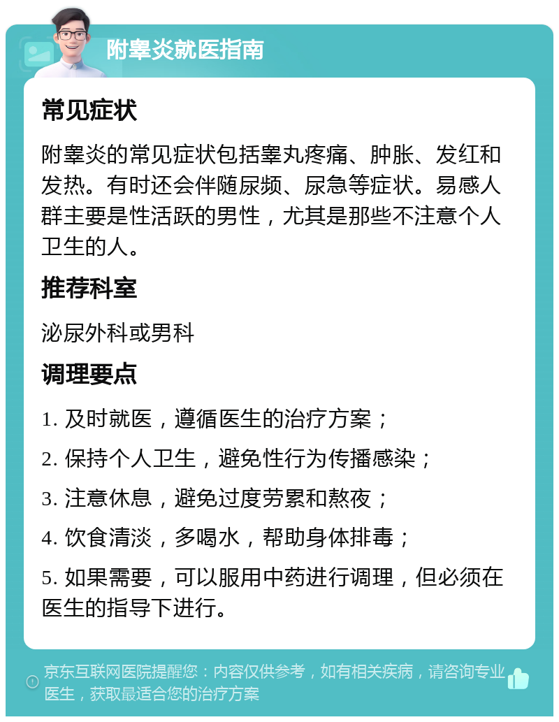 附睾炎就医指南 常见症状 附睾炎的常见症状包括睾丸疼痛、肿胀、发红和发热。有时还会伴随尿频、尿急等症状。易感人群主要是性活跃的男性，尤其是那些不注意个人卫生的人。 推荐科室 泌尿外科或男科 调理要点 1. 及时就医，遵循医生的治疗方案； 2. 保持个人卫生，避免性行为传播感染； 3. 注意休息，避免过度劳累和熬夜； 4. 饮食清淡，多喝水，帮助身体排毒； 5. 如果需要，可以服用中药进行调理，但必须在医生的指导下进行。