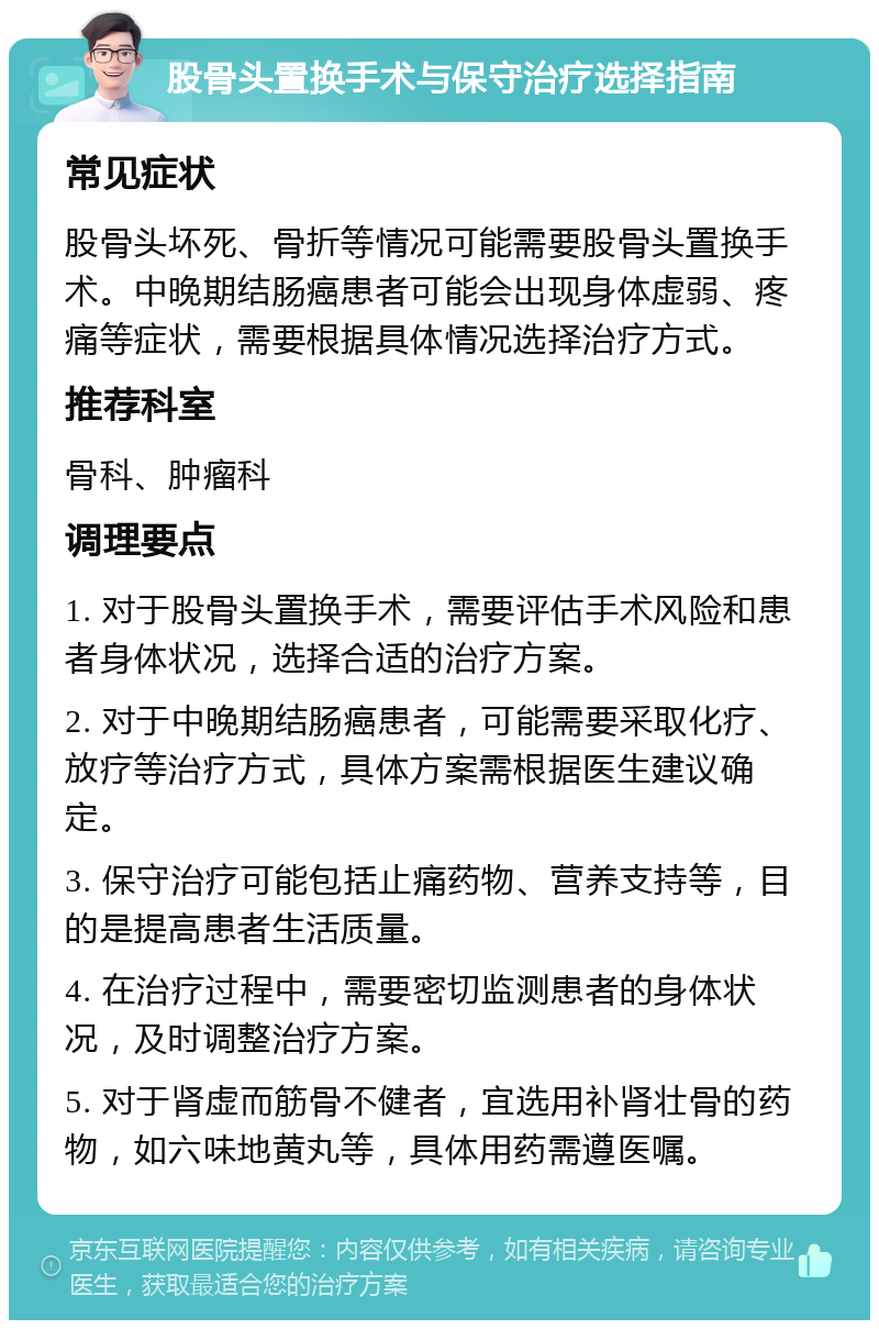 股骨头置换手术与保守治疗选择指南 常见症状 股骨头坏死、骨折等情况可能需要股骨头置换手术。中晚期结肠癌患者可能会出现身体虚弱、疼痛等症状，需要根据具体情况选择治疗方式。 推荐科室 骨科、肿瘤科 调理要点 1. 对于股骨头置换手术，需要评估手术风险和患者身体状况，选择合适的治疗方案。 2. 对于中晚期结肠癌患者，可能需要采取化疗、放疗等治疗方式，具体方案需根据医生建议确定。 3. 保守治疗可能包括止痛药物、营养支持等，目的是提高患者生活质量。 4. 在治疗过程中，需要密切监测患者的身体状况，及时调整治疗方案。 5. 对于肾虚而筋骨不健者，宜选用补肾壮骨的药物，如六味地黄丸等，具体用药需遵医嘱。