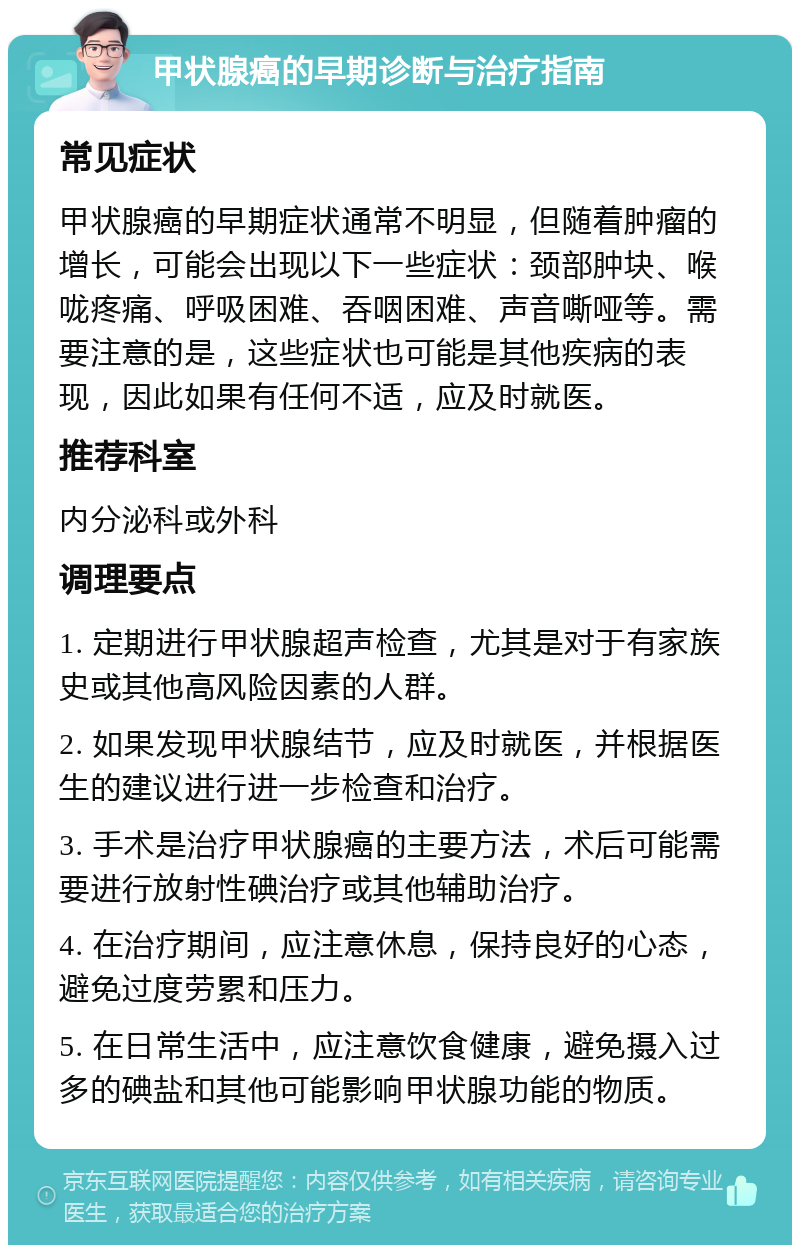 甲状腺癌的早期诊断与治疗指南 常见症状 甲状腺癌的早期症状通常不明显，但随着肿瘤的增长，可能会出现以下一些症状：颈部肿块、喉咙疼痛、呼吸困难、吞咽困难、声音嘶哑等。需要注意的是，这些症状也可能是其他疾病的表现，因此如果有任何不适，应及时就医。 推荐科室 内分泌科或外科 调理要点 1. 定期进行甲状腺超声检查，尤其是对于有家族史或其他高风险因素的人群。 2. 如果发现甲状腺结节，应及时就医，并根据医生的建议进行进一步检查和治疗。 3. 手术是治疗甲状腺癌的主要方法，术后可能需要进行放射性碘治疗或其他辅助治疗。 4. 在治疗期间，应注意休息，保持良好的心态，避免过度劳累和压力。 5. 在日常生活中，应注意饮食健康，避免摄入过多的碘盐和其他可能影响甲状腺功能的物质。