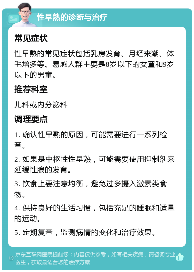 性早熟的诊断与治疗 常见症状 性早熟的常见症状包括乳房发育、月经来潮、体毛增多等。易感人群主要是8岁以下的女童和9岁以下的男童。 推荐科室 儿科或内分泌科 调理要点 1. 确认性早熟的原因，可能需要进行一系列检查。 2. 如果是中枢性性早熟，可能需要使用抑制剂来延缓性腺的发育。 3. 饮食上要注意均衡，避免过多摄入激素类食物。 4. 保持良好的生活习惯，包括充足的睡眠和适量的运动。 5. 定期复查，监测病情的变化和治疗效果。