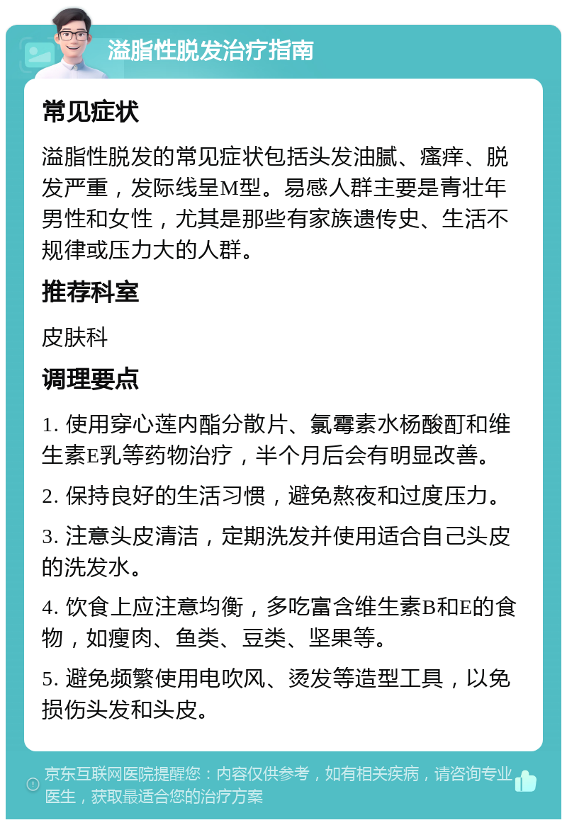 溢脂性脱发治疗指南 常见症状 溢脂性脱发的常见症状包括头发油腻、瘙痒、脱发严重，发际线呈M型。易感人群主要是青壮年男性和女性，尤其是那些有家族遗传史、生活不规律或压力大的人群。 推荐科室 皮肤科 调理要点 1. 使用穿心莲内酯分散片、氯霉素水杨酸酊和维生素E乳等药物治疗，半个月后会有明显改善。 2. 保持良好的生活习惯，避免熬夜和过度压力。 3. 注意头皮清洁，定期洗发并使用适合自己头皮的洗发水。 4. 饮食上应注意均衡，多吃富含维生素B和E的食物，如瘦肉、鱼类、豆类、坚果等。 5. 避免频繁使用电吹风、烫发等造型工具，以免损伤头发和头皮。