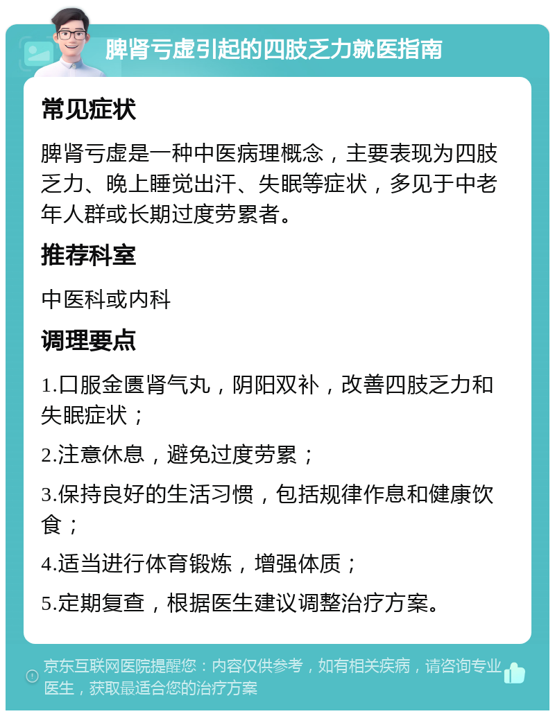 脾肾亏虚引起的四肢乏力就医指南 常见症状 脾肾亏虚是一种中医病理概念，主要表现为四肢乏力、晚上睡觉出汗、失眠等症状，多见于中老年人群或长期过度劳累者。 推荐科室 中医科或内科 调理要点 1.口服金匮肾气丸，阴阳双补，改善四肢乏力和失眠症状； 2.注意休息，避免过度劳累； 3.保持良好的生活习惯，包括规律作息和健康饮食； 4.适当进行体育锻炼，增强体质； 5.定期复查，根据医生建议调整治疗方案。