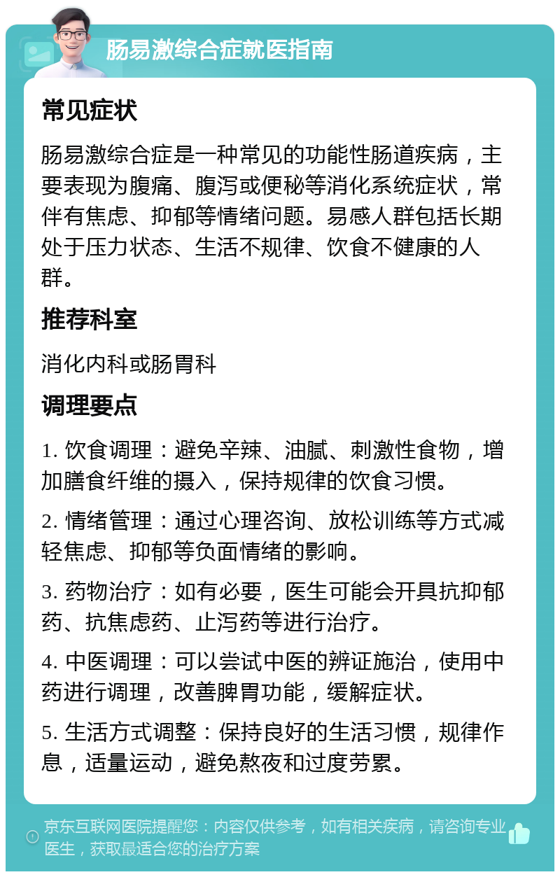 肠易激综合症就医指南 常见症状 肠易激综合症是一种常见的功能性肠道疾病，主要表现为腹痛、腹泻或便秘等消化系统症状，常伴有焦虑、抑郁等情绪问题。易感人群包括长期处于压力状态、生活不规律、饮食不健康的人群。 推荐科室 消化内科或肠胃科 调理要点 1. 饮食调理：避免辛辣、油腻、刺激性食物，增加膳食纤维的摄入，保持规律的饮食习惯。 2. 情绪管理：通过心理咨询、放松训练等方式减轻焦虑、抑郁等负面情绪的影响。 3. 药物治疗：如有必要，医生可能会开具抗抑郁药、抗焦虑药、止泻药等进行治疗。 4. 中医调理：可以尝试中医的辨证施治，使用中药进行调理，改善脾胃功能，缓解症状。 5. 生活方式调整：保持良好的生活习惯，规律作息，适量运动，避免熬夜和过度劳累。