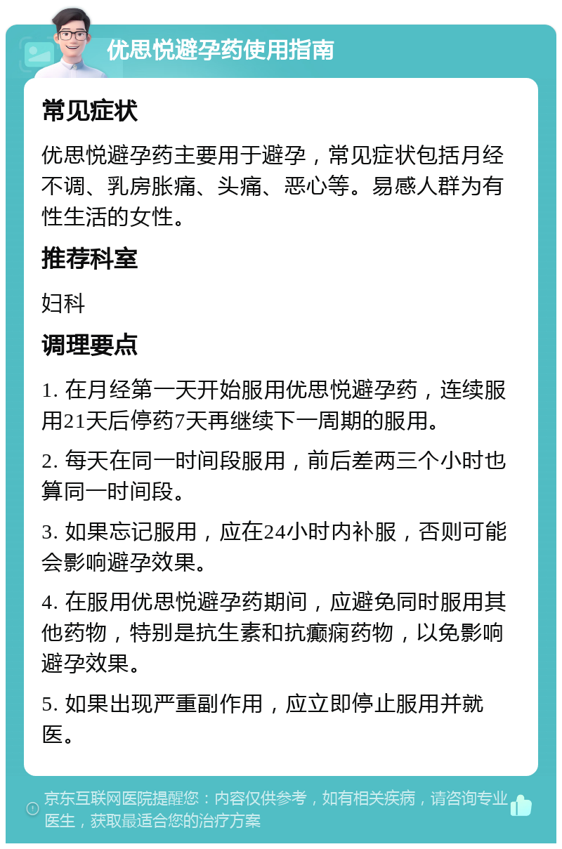 优思悦避孕药使用指南 常见症状 优思悦避孕药主要用于避孕，常见症状包括月经不调、乳房胀痛、头痛、恶心等。易感人群为有性生活的女性。 推荐科室 妇科 调理要点 1. 在月经第一天开始服用优思悦避孕药，连续服用21天后停药7天再继续下一周期的服用。 2. 每天在同一时间段服用，前后差两三个小时也算同一时间段。 3. 如果忘记服用，应在24小时内补服，否则可能会影响避孕效果。 4. 在服用优思悦避孕药期间，应避免同时服用其他药物，特别是抗生素和抗癫痫药物，以免影响避孕效果。 5. 如果出现严重副作用，应立即停止服用并就医。