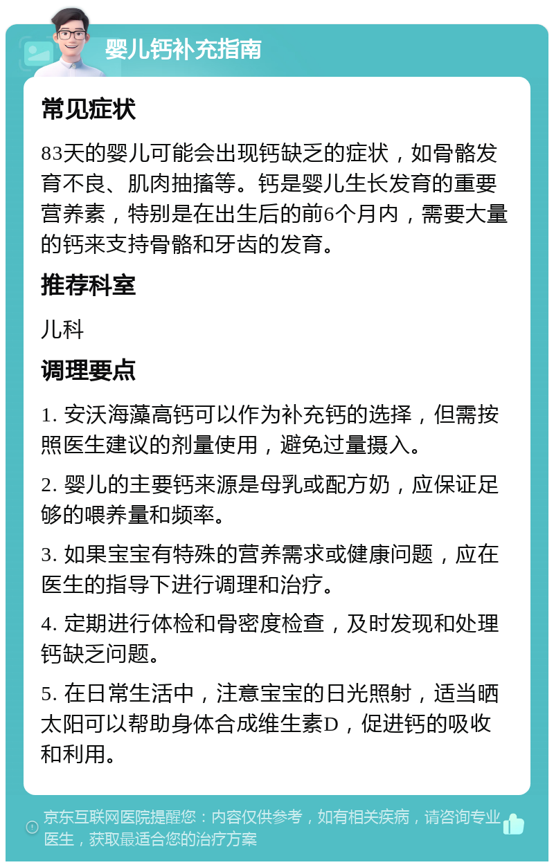 婴儿钙补充指南 常见症状 83天的婴儿可能会出现钙缺乏的症状，如骨骼发育不良、肌肉抽搐等。钙是婴儿生长发育的重要营养素，特别是在出生后的前6个月内，需要大量的钙来支持骨骼和牙齿的发育。 推荐科室 儿科 调理要点 1. 安沃海藻高钙可以作为补充钙的选择，但需按照医生建议的剂量使用，避免过量摄入。 2. 婴儿的主要钙来源是母乳或配方奶，应保证足够的喂养量和频率。 3. 如果宝宝有特殊的营养需求或健康问题，应在医生的指导下进行调理和治疗。 4. 定期进行体检和骨密度检查，及时发现和处理钙缺乏问题。 5. 在日常生活中，注意宝宝的日光照射，适当晒太阳可以帮助身体合成维生素D，促进钙的吸收和利用。