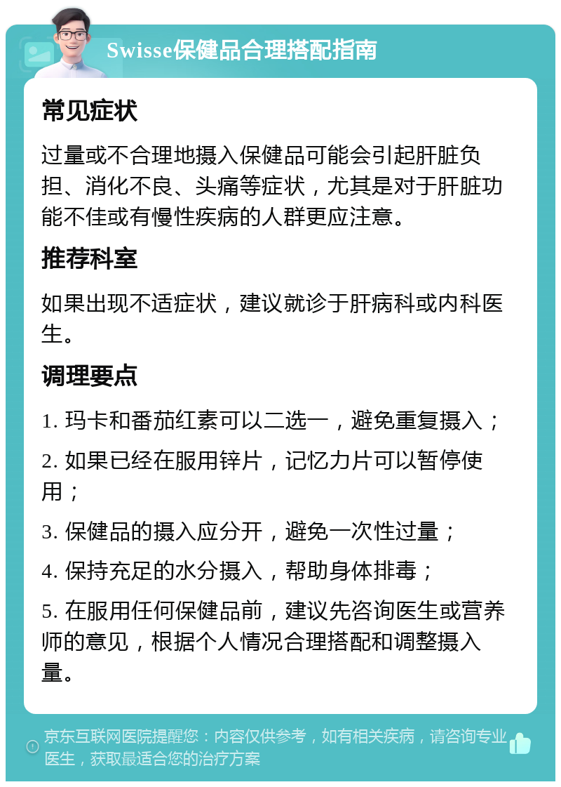 Swisse保健品合理搭配指南 常见症状 过量或不合理地摄入保健品可能会引起肝脏负担、消化不良、头痛等症状，尤其是对于肝脏功能不佳或有慢性疾病的人群更应注意。 推荐科室 如果出现不适症状，建议就诊于肝病科或内科医生。 调理要点 1. 玛卡和番茄红素可以二选一，避免重复摄入； 2. 如果已经在服用锌片，记忆力片可以暂停使用； 3. 保健品的摄入应分开，避免一次性过量； 4. 保持充足的水分摄入，帮助身体排毒； 5. 在服用任何保健品前，建议先咨询医生或营养师的意见，根据个人情况合理搭配和调整摄入量。