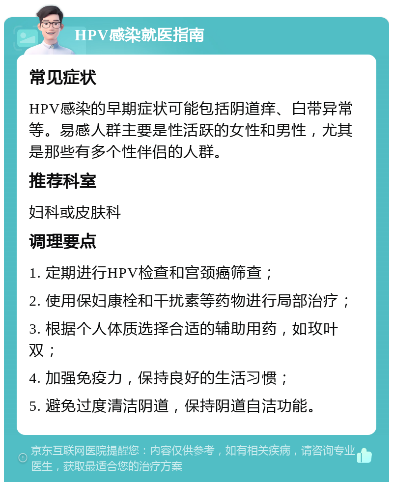 HPV感染就医指南 常见症状 HPV感染的早期症状可能包括阴道痒、白带异常等。易感人群主要是性活跃的女性和男性，尤其是那些有多个性伴侣的人群。 推荐科室 妇科或皮肤科 调理要点 1. 定期进行HPV检查和宫颈癌筛查； 2. 使用保妇康栓和干扰素等药物进行局部治疗； 3. 根据个人体质选择合适的辅助用药，如玫叶双； 4. 加强免疫力，保持良好的生活习惯； 5. 避免过度清洁阴道，保持阴道自洁功能。