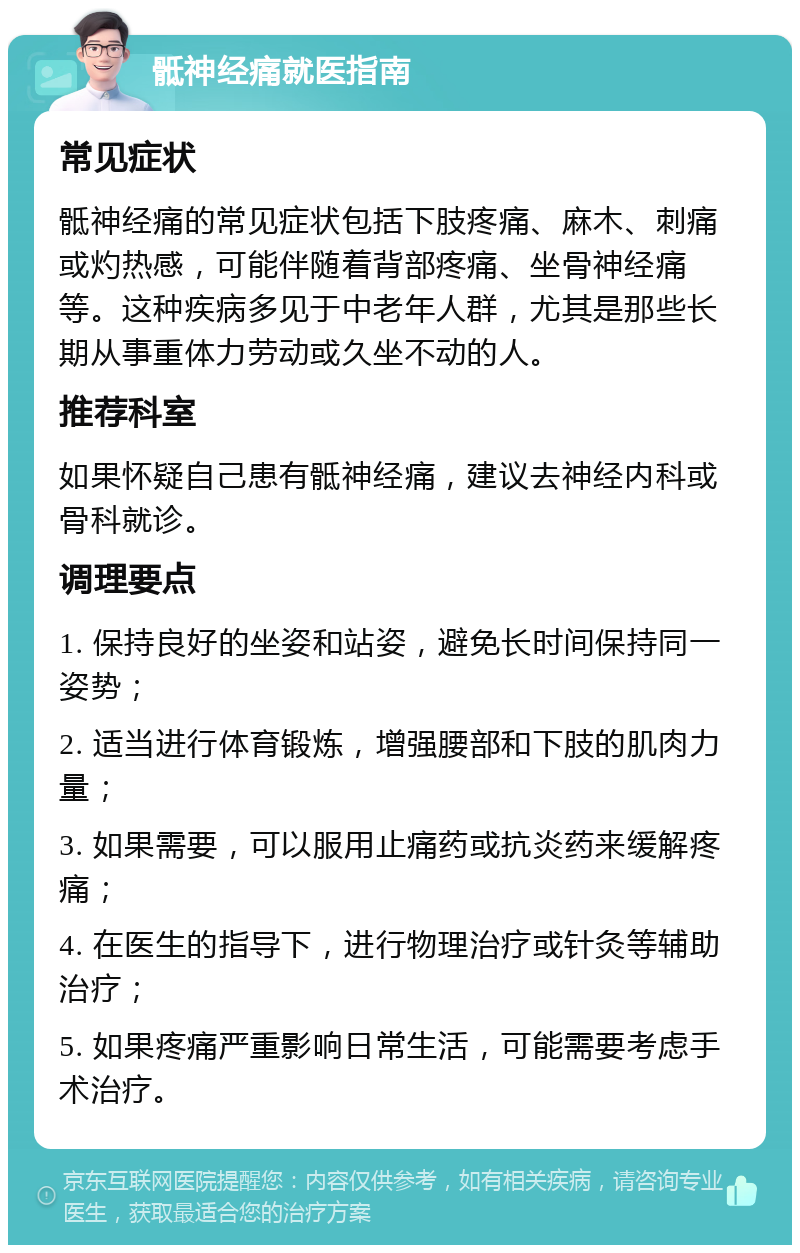 骶神经痛就医指南 常见症状 骶神经痛的常见症状包括下肢疼痛、麻木、刺痛或灼热感，可能伴随着背部疼痛、坐骨神经痛等。这种疾病多见于中老年人群，尤其是那些长期从事重体力劳动或久坐不动的人。 推荐科室 如果怀疑自己患有骶神经痛，建议去神经内科或骨科就诊。 调理要点 1. 保持良好的坐姿和站姿，避免长时间保持同一姿势； 2. 适当进行体育锻炼，增强腰部和下肢的肌肉力量； 3. 如果需要，可以服用止痛药或抗炎药来缓解疼痛； 4. 在医生的指导下，进行物理治疗或针灸等辅助治疗； 5. 如果疼痛严重影响日常生活，可能需要考虑手术治疗。