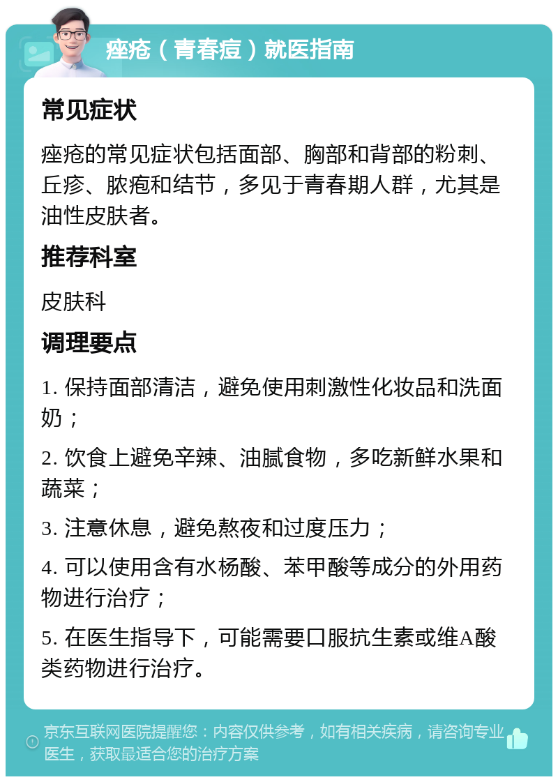 痤疮（青春痘）就医指南 常见症状 痤疮的常见症状包括面部、胸部和背部的粉刺、丘疹、脓疱和结节，多见于青春期人群，尤其是油性皮肤者。 推荐科室 皮肤科 调理要点 1. 保持面部清洁，避免使用刺激性化妆品和洗面奶； 2. 饮食上避免辛辣、油腻食物，多吃新鲜水果和蔬菜； 3. 注意休息，避免熬夜和过度压力； 4. 可以使用含有水杨酸、苯甲酸等成分的外用药物进行治疗； 5. 在医生指导下，可能需要口服抗生素或维A酸类药物进行治疗。