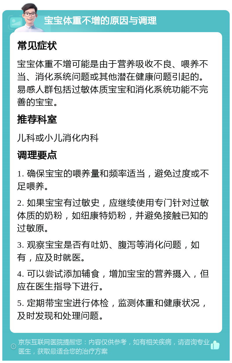 宝宝体重不增的原因与调理 常见症状 宝宝体重不增可能是由于营养吸收不良、喂养不当、消化系统问题或其他潜在健康问题引起的。易感人群包括过敏体质宝宝和消化系统功能不完善的宝宝。 推荐科室 儿科或小儿消化内科 调理要点 1. 确保宝宝的喂养量和频率适当，避免过度或不足喂养。 2. 如果宝宝有过敏史，应继续使用专门针对过敏体质的奶粉，如纽康特奶粉，并避免接触已知的过敏原。 3. 观察宝宝是否有吐奶、腹泻等消化问题，如有，应及时就医。 4. 可以尝试添加辅食，增加宝宝的营养摄入，但应在医生指导下进行。 5. 定期带宝宝进行体检，监测体重和健康状况，及时发现和处理问题。