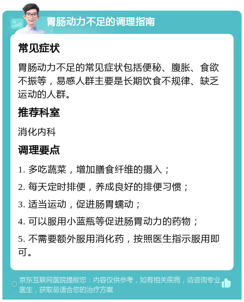 胃肠动力不足的调理指南 常见症状 胃肠动力不足的常见症状包括便秘、腹胀、食欲不振等，易感人群主要是长期饮食不规律、缺乏运动的人群。 推荐科室 消化内科 调理要点 1. 多吃蔬菜，增加膳食纤维的摄入； 2. 每天定时排便，养成良好的排便习惯； 3. 适当运动，促进肠胃蠕动； 4. 可以服用小蓝瓶等促进肠胃动力的药物； 5. 不需要额外服用消化药，按照医生指示服用即可。