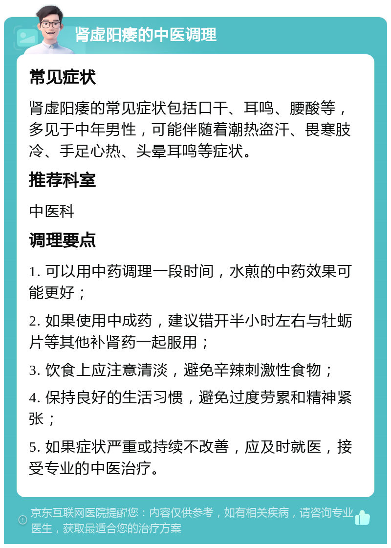 肾虚阳痿的中医调理 常见症状 肾虚阳痿的常见症状包括口干、耳鸣、腰酸等，多见于中年男性，可能伴随着潮热盗汗、畏寒肢冷、手足心热、头晕耳鸣等症状。 推荐科室 中医科 调理要点 1. 可以用中药调理一段时间，水煎的中药效果可能更好； 2. 如果使用中成药，建议错开半小时左右与牡蛎片等其他补肾药一起服用； 3. 饮食上应注意清淡，避免辛辣刺激性食物； 4. 保持良好的生活习惯，避免过度劳累和精神紧张； 5. 如果症状严重或持续不改善，应及时就医，接受专业的中医治疗。