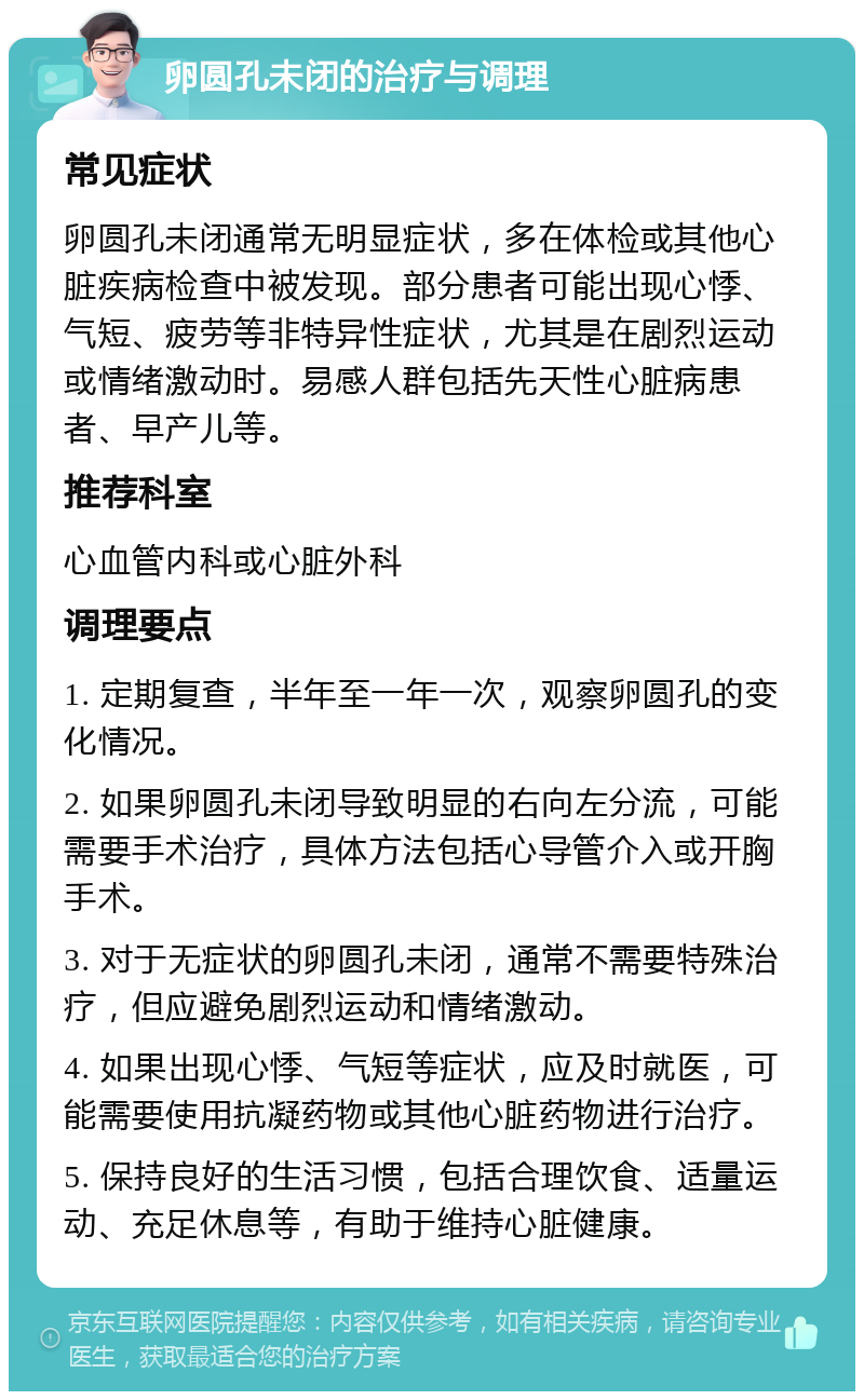 卵圆孔未闭的治疗与调理 常见症状 卵圆孔未闭通常无明显症状，多在体检或其他心脏疾病检查中被发现。部分患者可能出现心悸、气短、疲劳等非特异性症状，尤其是在剧烈运动或情绪激动时。易感人群包括先天性心脏病患者、早产儿等。 推荐科室 心血管内科或心脏外科 调理要点 1. 定期复查，半年至一年一次，观察卵圆孔的变化情况。 2. 如果卵圆孔未闭导致明显的右向左分流，可能需要手术治疗，具体方法包括心导管介入或开胸手术。 3. 对于无症状的卵圆孔未闭，通常不需要特殊治疗，但应避免剧烈运动和情绪激动。 4. 如果出现心悸、气短等症状，应及时就医，可能需要使用抗凝药物或其他心脏药物进行治疗。 5. 保持良好的生活习惯，包括合理饮食、适量运动、充足休息等，有助于维持心脏健康。