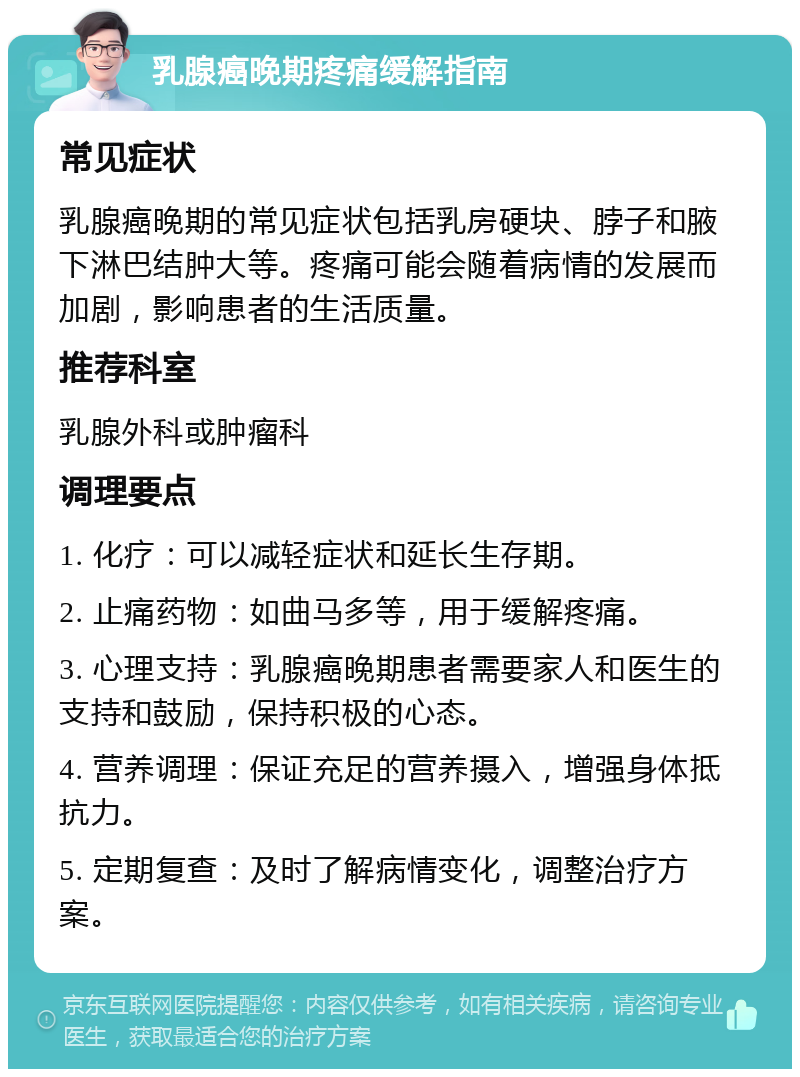 乳腺癌晚期疼痛缓解指南 常见症状 乳腺癌晚期的常见症状包括乳房硬块、脖子和腋下淋巴结肿大等。疼痛可能会随着病情的发展而加剧，影响患者的生活质量。 推荐科室 乳腺外科或肿瘤科 调理要点 1. 化疗：可以减轻症状和延长生存期。 2. 止痛药物：如曲马多等，用于缓解疼痛。 3. 心理支持：乳腺癌晚期患者需要家人和医生的支持和鼓励，保持积极的心态。 4. 营养调理：保证充足的营养摄入，增强身体抵抗力。 5. 定期复查：及时了解病情变化，调整治疗方案。