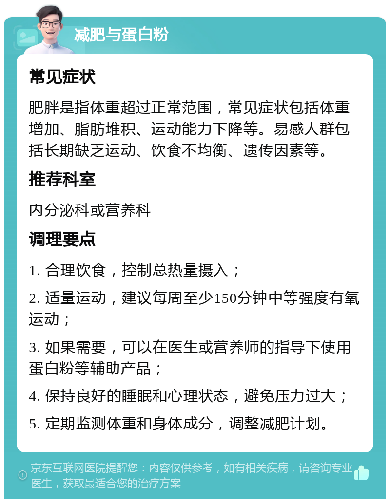 减肥与蛋白粉 常见症状 肥胖是指体重超过正常范围，常见症状包括体重增加、脂肪堆积、运动能力下降等。易感人群包括长期缺乏运动、饮食不均衡、遗传因素等。 推荐科室 内分泌科或营养科 调理要点 1. 合理饮食，控制总热量摄入； 2. 适量运动，建议每周至少150分钟中等强度有氧运动； 3. 如果需要，可以在医生或营养师的指导下使用蛋白粉等辅助产品； 4. 保持良好的睡眠和心理状态，避免压力过大； 5. 定期监测体重和身体成分，调整减肥计划。