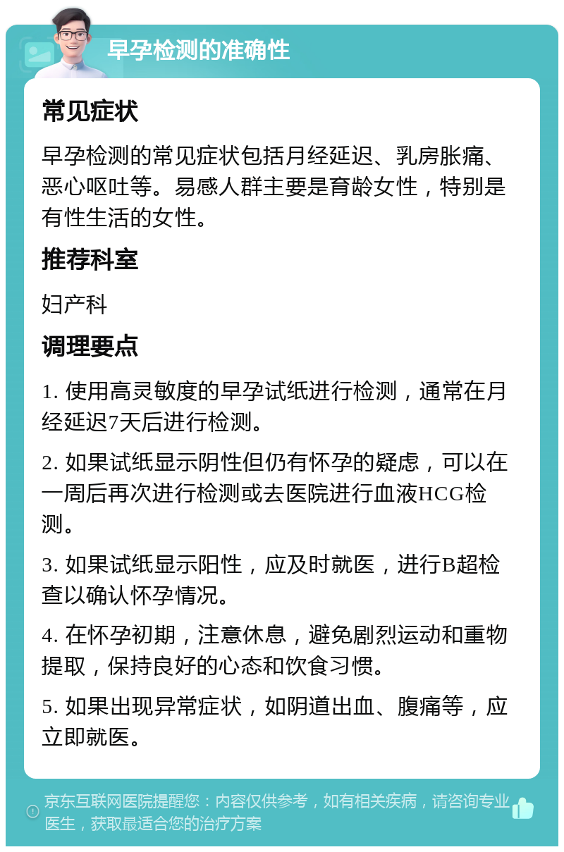 早孕检测的准确性 常见症状 早孕检测的常见症状包括月经延迟、乳房胀痛、恶心呕吐等。易感人群主要是育龄女性，特别是有性生活的女性。 推荐科室 妇产科 调理要点 1. 使用高灵敏度的早孕试纸进行检测，通常在月经延迟7天后进行检测。 2. 如果试纸显示阴性但仍有怀孕的疑虑，可以在一周后再次进行检测或去医院进行血液HCG检测。 3. 如果试纸显示阳性，应及时就医，进行B超检查以确认怀孕情况。 4. 在怀孕初期，注意休息，避免剧烈运动和重物提取，保持良好的心态和饮食习惯。 5. 如果出现异常症状，如阴道出血、腹痛等，应立即就医。