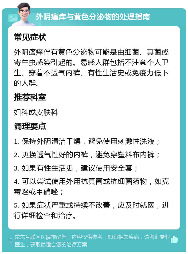 外阴瘙痒与黄色分泌物的处理指南 常见症状 外阴瘙痒伴有黄色分泌物可能是由细菌、真菌或寄生虫感染引起的。易感人群包括不注意个人卫生、穿着不透气内裤、有性生活史或免疫力低下的人群。 推荐科室 妇科或皮肤科 调理要点 1. 保持外阴清洁干燥，避免使用刺激性洗液； 2. 更换透气性好的内裤，避免穿塑料布内裤； 3. 如果有性生活史，建议使用安全套； 4. 可以尝试使用外用抗真菌或抗细菌药物，如克霉唑或甲硝唑； 5. 如果症状严重或持续不改善，应及时就医，进行详细检查和治疗。