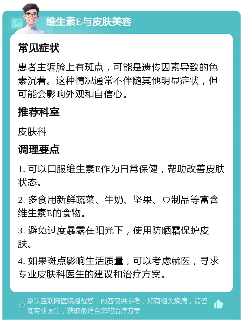 维生素E与皮肤美容 常见症状 患者主诉脸上有斑点，可能是遗传因素导致的色素沉着。这种情况通常不伴随其他明显症状，但可能会影响外观和自信心。 推荐科室 皮肤科 调理要点 1. 可以口服维生素E作为日常保健，帮助改善皮肤状态。 2. 多食用新鲜蔬菜、牛奶、坚果、豆制品等富含维生素E的食物。 3. 避免过度暴露在阳光下，使用防晒霜保护皮肤。 4. 如果斑点影响生活质量，可以考虑就医，寻求专业皮肤科医生的建议和治疗方案。