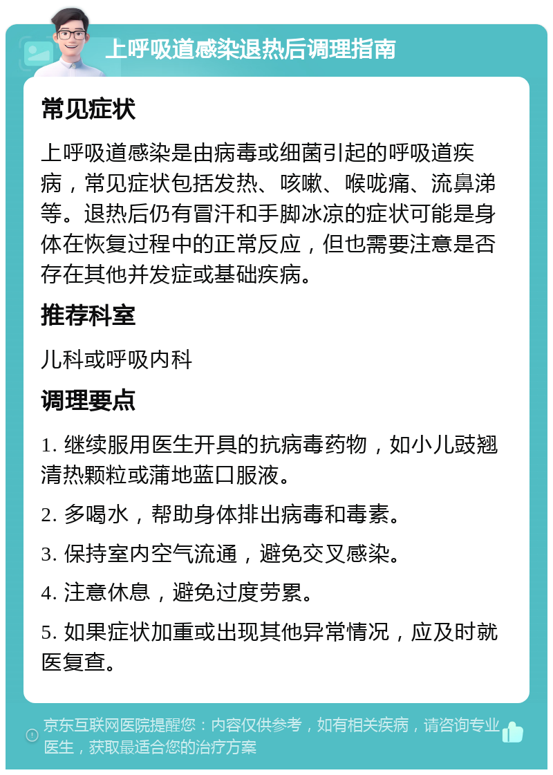 上呼吸道感染退热后调理指南 常见症状 上呼吸道感染是由病毒或细菌引起的呼吸道疾病，常见症状包括发热、咳嗽、喉咙痛、流鼻涕等。退热后仍有冒汗和手脚冰凉的症状可能是身体在恢复过程中的正常反应，但也需要注意是否存在其他并发症或基础疾病。 推荐科室 儿科或呼吸内科 调理要点 1. 继续服用医生开具的抗病毒药物，如小儿豉翘清热颗粒或蒲地蓝口服液。 2. 多喝水，帮助身体排出病毒和毒素。 3. 保持室内空气流通，避免交叉感染。 4. 注意休息，避免过度劳累。 5. 如果症状加重或出现其他异常情况，应及时就医复查。