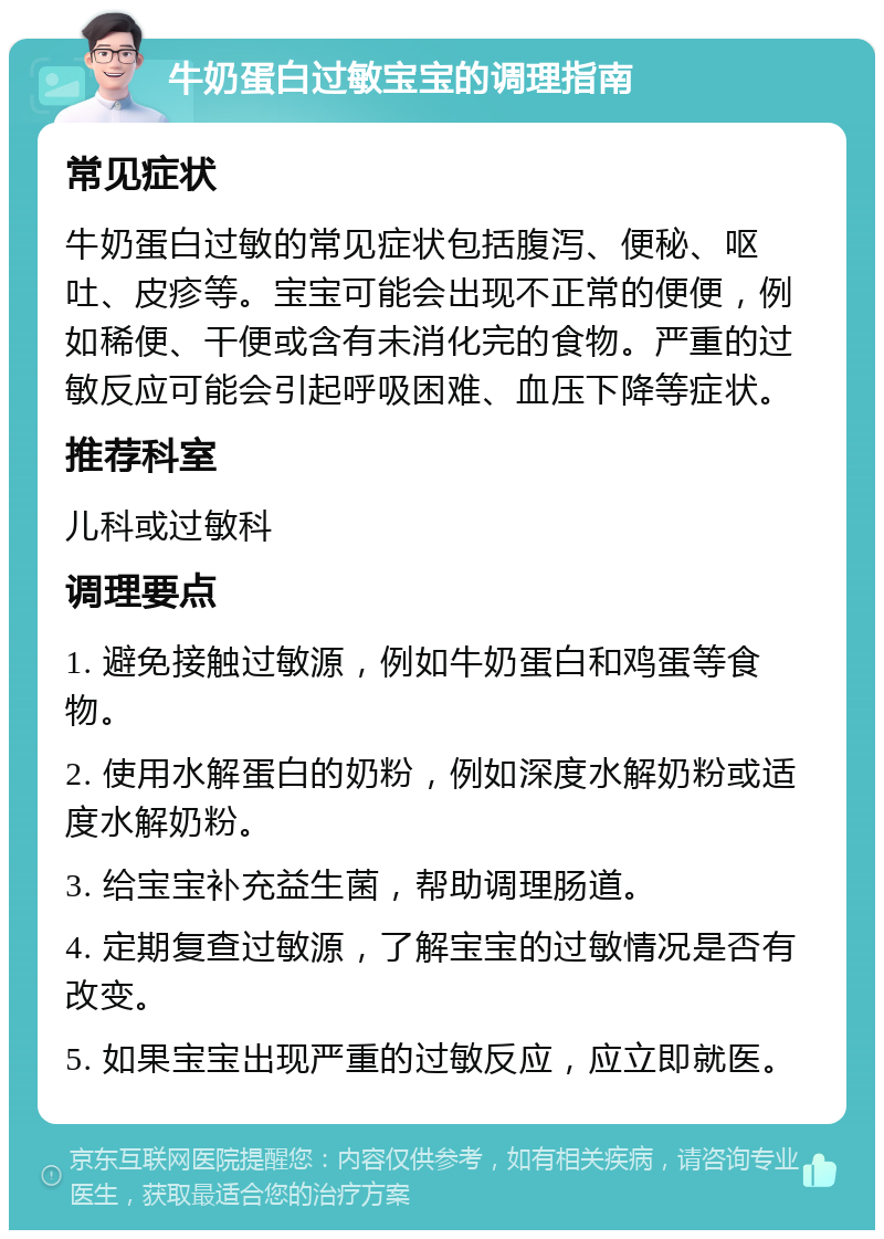 牛奶蛋白过敏宝宝的调理指南 常见症状 牛奶蛋白过敏的常见症状包括腹泻、便秘、呕吐、皮疹等。宝宝可能会出现不正常的便便，例如稀便、干便或含有未消化完的食物。严重的过敏反应可能会引起呼吸困难、血压下降等症状。 推荐科室 儿科或过敏科 调理要点 1. 避免接触过敏源，例如牛奶蛋白和鸡蛋等食物。 2. 使用水解蛋白的奶粉，例如深度水解奶粉或适度水解奶粉。 3. 给宝宝补充益生菌，帮助调理肠道。 4. 定期复查过敏源，了解宝宝的过敏情况是否有改变。 5. 如果宝宝出现严重的过敏反应，应立即就医。