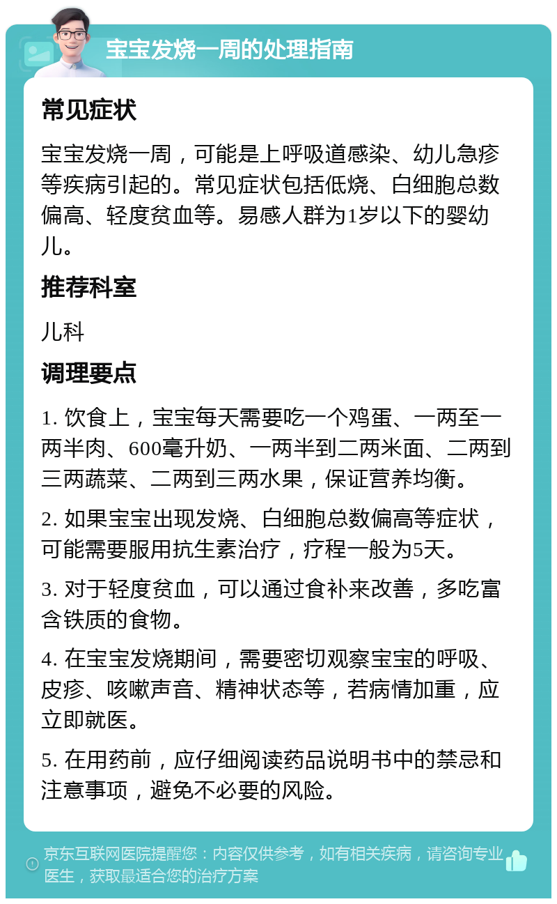 宝宝发烧一周的处理指南 常见症状 宝宝发烧一周，可能是上呼吸道感染、幼儿急疹等疾病引起的。常见症状包括低烧、白细胞总数偏高、轻度贫血等。易感人群为1岁以下的婴幼儿。 推荐科室 儿科 调理要点 1. 饮食上，宝宝每天需要吃一个鸡蛋、一两至一两半肉、600毫升奶、一两半到二两米面、二两到三两蔬菜、二两到三两水果，保证营养均衡。 2. 如果宝宝出现发烧、白细胞总数偏高等症状，可能需要服用抗生素治疗，疗程一般为5天。 3. 对于轻度贫血，可以通过食补来改善，多吃富含铁质的食物。 4. 在宝宝发烧期间，需要密切观察宝宝的呼吸、皮疹、咳嗽声音、精神状态等，若病情加重，应立即就医。 5. 在用药前，应仔细阅读药品说明书中的禁忌和注意事项，避免不必要的风险。