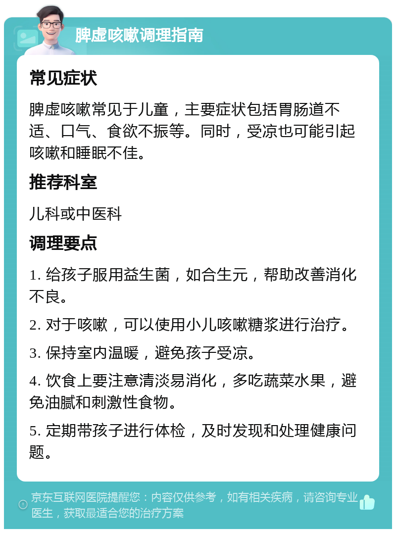 脾虚咳嗽调理指南 常见症状 脾虚咳嗽常见于儿童，主要症状包括胃肠道不适、口气、食欲不振等。同时，受凉也可能引起咳嗽和睡眠不佳。 推荐科室 儿科或中医科 调理要点 1. 给孩子服用益生菌，如合生元，帮助改善消化不良。 2. 对于咳嗽，可以使用小儿咳嗽糖浆进行治疗。 3. 保持室内温暖，避免孩子受凉。 4. 饮食上要注意清淡易消化，多吃蔬菜水果，避免油腻和刺激性食物。 5. 定期带孩子进行体检，及时发现和处理健康问题。