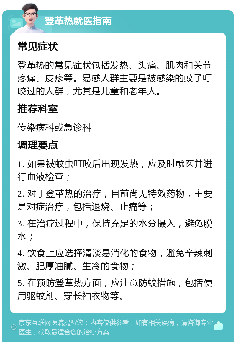 登革热就医指南 常见症状 登革热的常见症状包括发热、头痛、肌肉和关节疼痛、皮疹等。易感人群主要是被感染的蚊子叮咬过的人群，尤其是儿童和老年人。 推荐科室 传染病科或急诊科 调理要点 1. 如果被蚊虫叮咬后出现发热，应及时就医并进行血液检查； 2. 对于登革热的治疗，目前尚无特效药物，主要是对症治疗，包括退烧、止痛等； 3. 在治疗过程中，保持充足的水分摄入，避免脱水； 4. 饮食上应选择清淡易消化的食物，避免辛辣刺激、肥厚油腻、生冷的食物； 5. 在预防登革热方面，应注意防蚊措施，包括使用驱蚊剂、穿长袖衣物等。