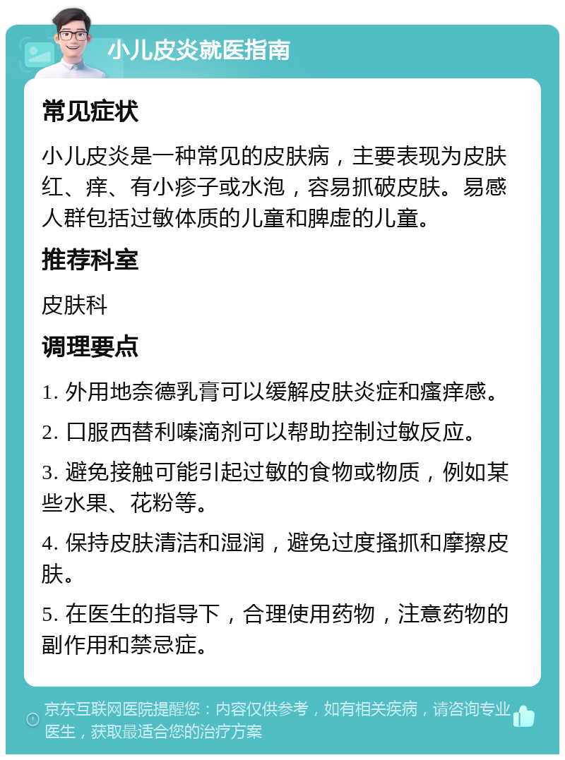 小儿皮炎就医指南 常见症状 小儿皮炎是一种常见的皮肤病，主要表现为皮肤红、痒、有小疹子或水泡，容易抓破皮肤。易感人群包括过敏体质的儿童和脾虚的儿童。 推荐科室 皮肤科 调理要点 1. 外用地奈德乳膏可以缓解皮肤炎症和瘙痒感。 2. 口服西替利嗪滴剂可以帮助控制过敏反应。 3. 避免接触可能引起过敏的食物或物质，例如某些水果、花粉等。 4. 保持皮肤清洁和湿润，避免过度搔抓和摩擦皮肤。 5. 在医生的指导下，合理使用药物，注意药物的副作用和禁忌症。