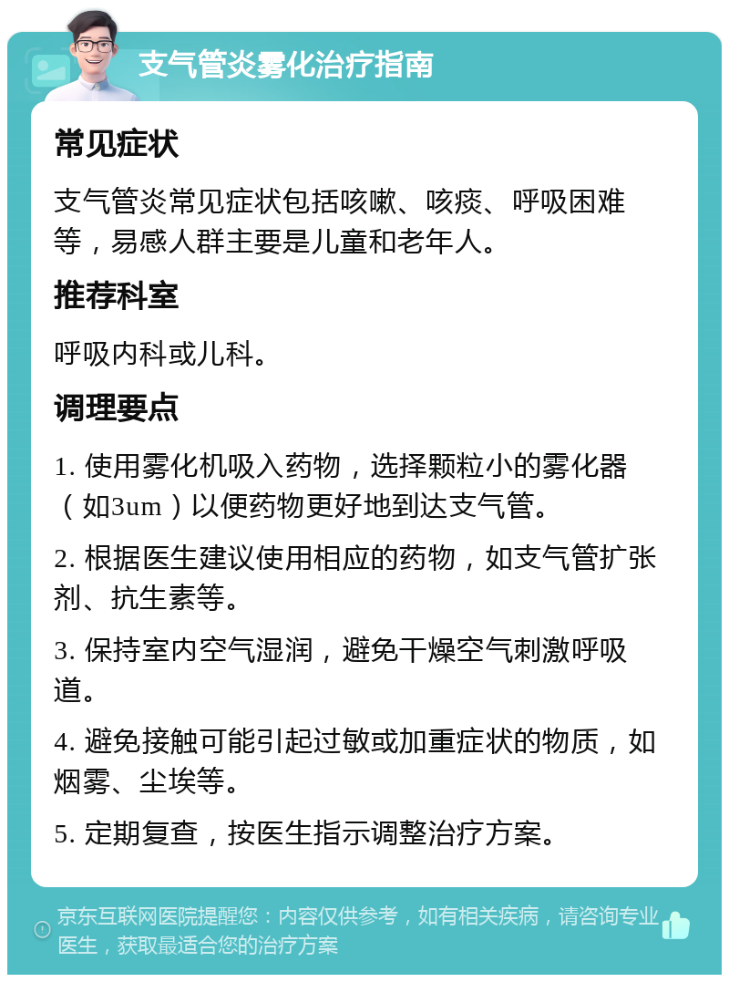 支气管炎雾化治疗指南 常见症状 支气管炎常见症状包括咳嗽、咳痰、呼吸困难等，易感人群主要是儿童和老年人。 推荐科室 呼吸内科或儿科。 调理要点 1. 使用雾化机吸入药物，选择颗粒小的雾化器（如3um）以便药物更好地到达支气管。 2. 根据医生建议使用相应的药物，如支气管扩张剂、抗生素等。 3. 保持室内空气湿润，避免干燥空气刺激呼吸道。 4. 避免接触可能引起过敏或加重症状的物质，如烟雾、尘埃等。 5. 定期复查，按医生指示调整治疗方案。