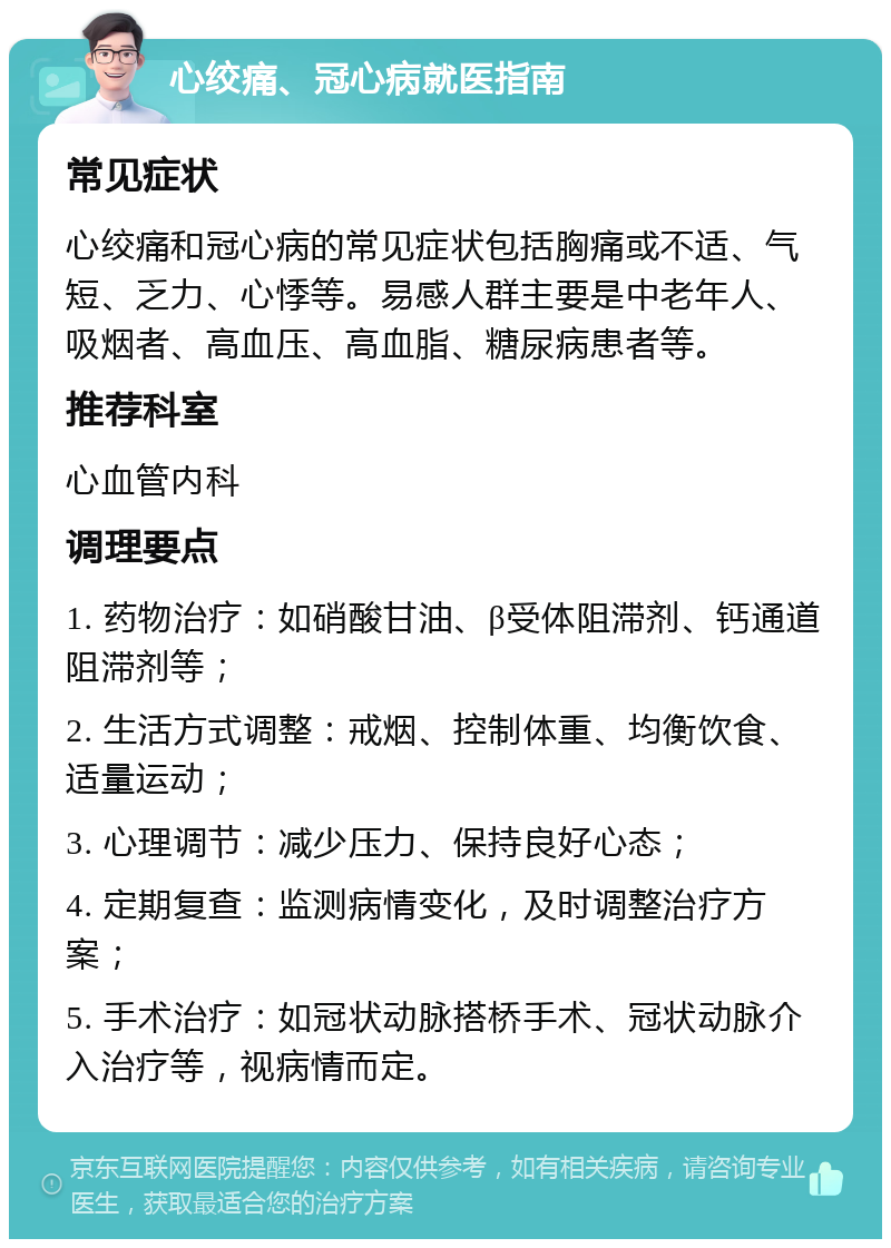 心绞痛、冠心病就医指南 常见症状 心绞痛和冠心病的常见症状包括胸痛或不适、气短、乏力、心悸等。易感人群主要是中老年人、吸烟者、高血压、高血脂、糖尿病患者等。 推荐科室 心血管内科 调理要点 1. 药物治疗：如硝酸甘油、β受体阻滞剂、钙通道阻滞剂等； 2. 生活方式调整：戒烟、控制体重、均衡饮食、适量运动； 3. 心理调节：减少压力、保持良好心态； 4. 定期复查：监测病情变化，及时调整治疗方案； 5. 手术治疗：如冠状动脉搭桥手术、冠状动脉介入治疗等，视病情而定。