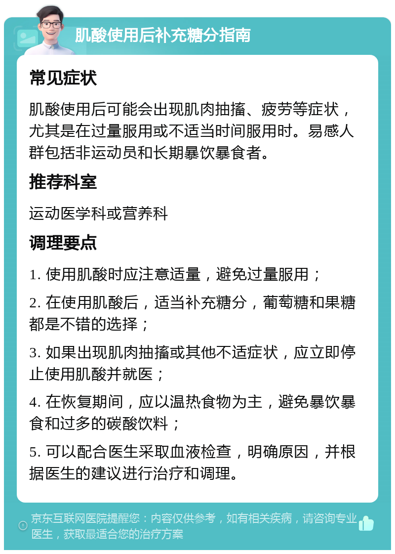 肌酸使用后补充糖分指南 常见症状 肌酸使用后可能会出现肌肉抽搐、疲劳等症状，尤其是在过量服用或不适当时间服用时。易感人群包括非运动员和长期暴饮暴食者。 推荐科室 运动医学科或营养科 调理要点 1. 使用肌酸时应注意适量，避免过量服用； 2. 在使用肌酸后，适当补充糖分，葡萄糖和果糖都是不错的选择； 3. 如果出现肌肉抽搐或其他不适症状，应立即停止使用肌酸并就医； 4. 在恢复期间，应以温热食物为主，避免暴饮暴食和过多的碳酸饮料； 5. 可以配合医生采取血液检查，明确原因，并根据医生的建议进行治疗和调理。