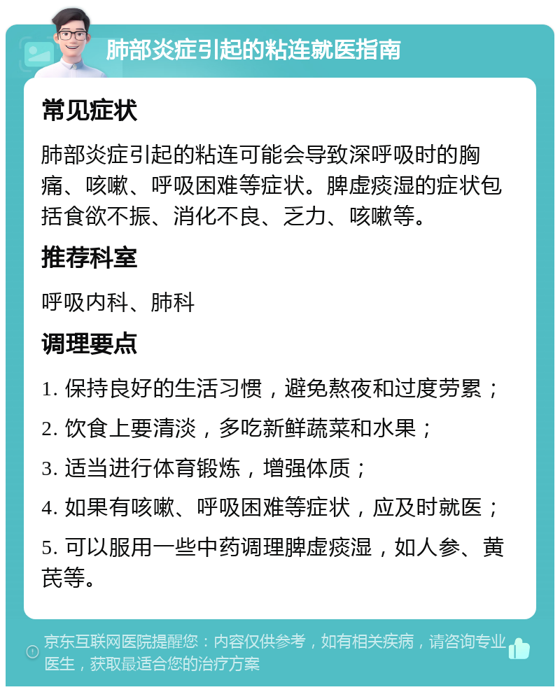 肺部炎症引起的粘连就医指南 常见症状 肺部炎症引起的粘连可能会导致深呼吸时的胸痛、咳嗽、呼吸困难等症状。脾虚痰湿的症状包括食欲不振、消化不良、乏力、咳嗽等。 推荐科室 呼吸内科、肺科 调理要点 1. 保持良好的生活习惯，避免熬夜和过度劳累； 2. 饮食上要清淡，多吃新鲜蔬菜和水果； 3. 适当进行体育锻炼，增强体质； 4. 如果有咳嗽、呼吸困难等症状，应及时就医； 5. 可以服用一些中药调理脾虚痰湿，如人参、黄芪等。