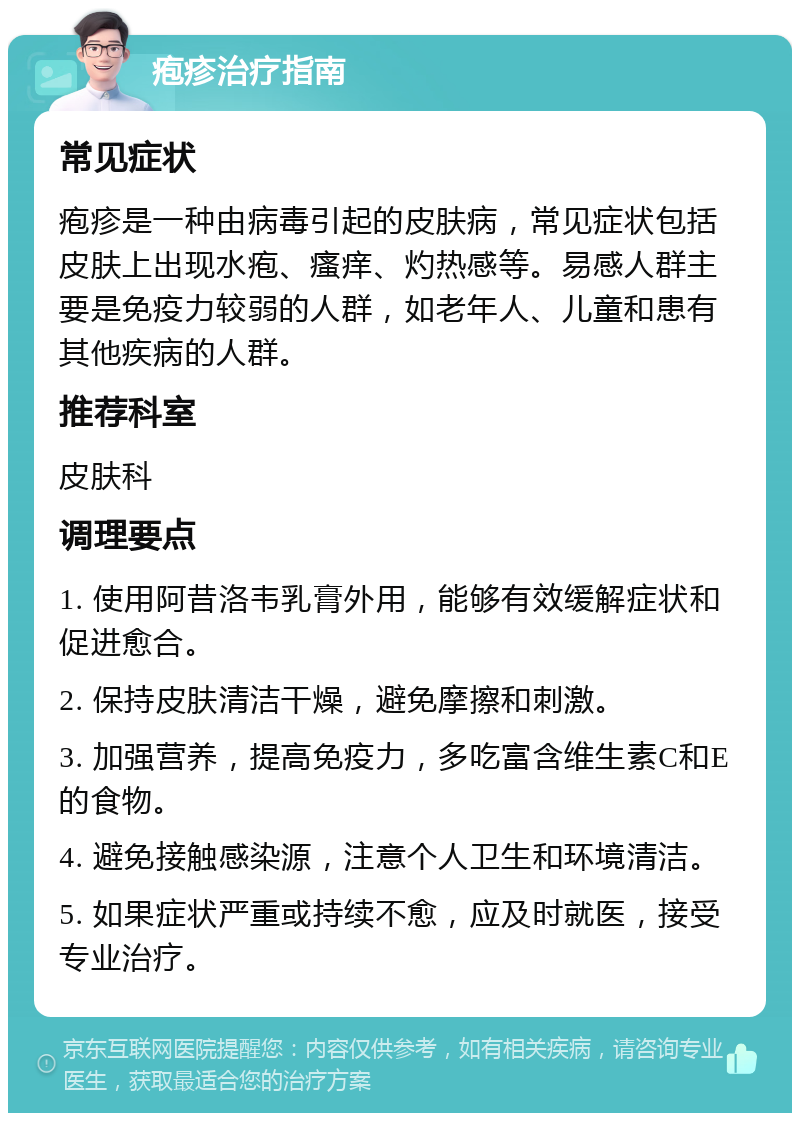 疱疹治疗指南 常见症状 疱疹是一种由病毒引起的皮肤病，常见症状包括皮肤上出现水疱、瘙痒、灼热感等。易感人群主要是免疫力较弱的人群，如老年人、儿童和患有其他疾病的人群。 推荐科室 皮肤科 调理要点 1. 使用阿昔洛韦乳膏外用，能够有效缓解症状和促进愈合。 2. 保持皮肤清洁干燥，避免摩擦和刺激。 3. 加强营养，提高免疫力，多吃富含维生素C和E的食物。 4. 避免接触感染源，注意个人卫生和环境清洁。 5. 如果症状严重或持续不愈，应及时就医，接受专业治疗。