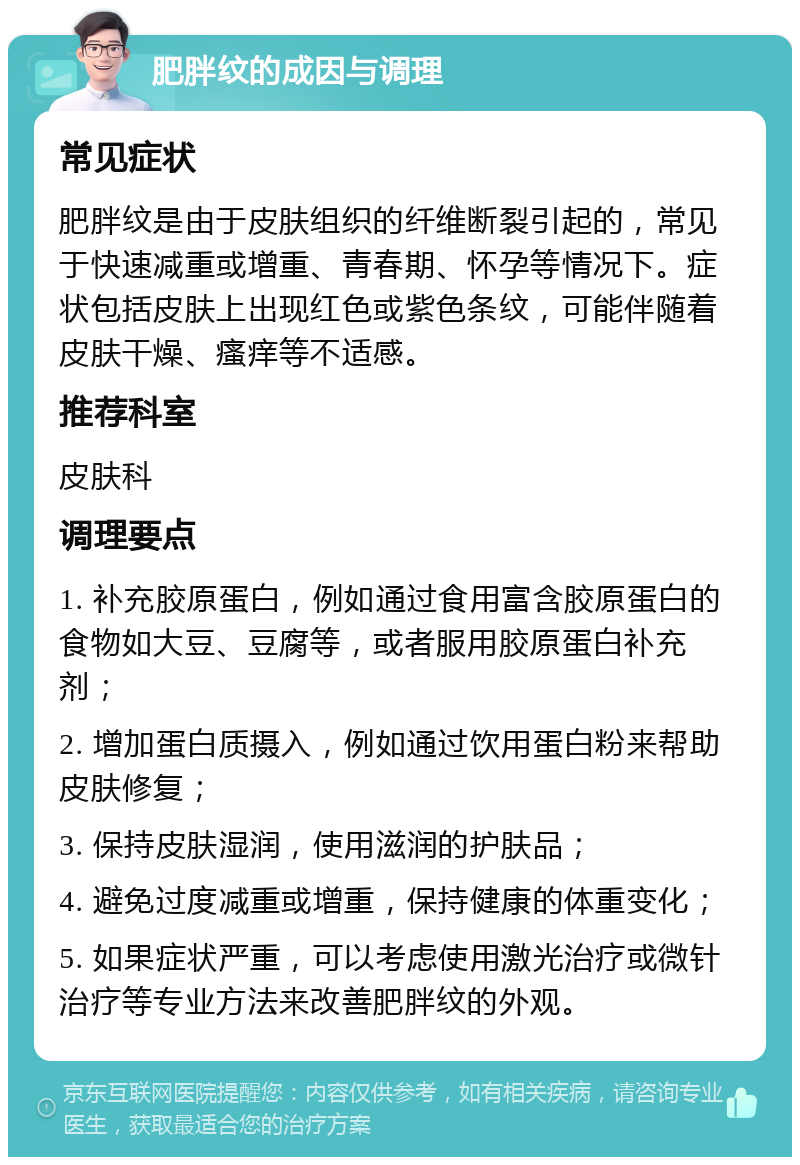 肥胖纹的成因与调理 常见症状 肥胖纹是由于皮肤组织的纤维断裂引起的，常见于快速减重或增重、青春期、怀孕等情况下。症状包括皮肤上出现红色或紫色条纹，可能伴随着皮肤干燥、瘙痒等不适感。 推荐科室 皮肤科 调理要点 1. 补充胶原蛋白，例如通过食用富含胶原蛋白的食物如大豆、豆腐等，或者服用胶原蛋白补充剂； 2. 增加蛋白质摄入，例如通过饮用蛋白粉来帮助皮肤修复； 3. 保持皮肤湿润，使用滋润的护肤品； 4. 避免过度减重或增重，保持健康的体重变化； 5. 如果症状严重，可以考虑使用激光治疗或微针治疗等专业方法来改善肥胖纹的外观。