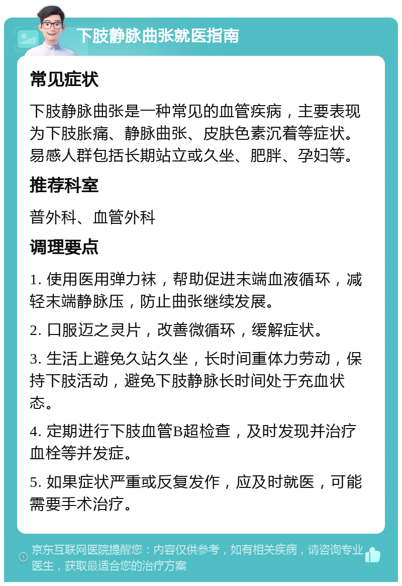 下肢静脉曲张就医指南 常见症状 下肢静脉曲张是一种常见的血管疾病，主要表现为下肢胀痛、静脉曲张、皮肤色素沉着等症状。易感人群包括长期站立或久坐、肥胖、孕妇等。 推荐科室 普外科、血管外科 调理要点 1. 使用医用弹力袜，帮助促进末端血液循环，减轻末端静脉压，防止曲张继续发展。 2. 口服迈之灵片，改善微循环，缓解症状。 3. 生活上避免久站久坐，长时间重体力劳动，保持下肢活动，避免下肢静脉长时间处于充血状态。 4. 定期进行下肢血管B超检查，及时发现并治疗血栓等并发症。 5. 如果症状严重或反复发作，应及时就医，可能需要手术治疗。