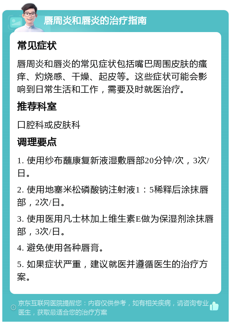 唇周炎和唇炎的治疗指南 常见症状 唇周炎和唇炎的常见症状包括嘴巴周围皮肤的瘙痒、灼烧感、干燥、起皮等。这些症状可能会影响到日常生活和工作，需要及时就医治疗。 推荐科室 口腔科或皮肤科 调理要点 1. 使用纱布蘸康复新液湿敷唇部20分钟/次，3次/日。 2. 使用地塞米松磷酸钠注射液1：5稀释后涂抹唇部，2次/日。 3. 使用医用凡士林加上维生素E做为保湿剂涂抹唇部，3次/日。 4. 避免使用各种唇膏。 5. 如果症状严重，建议就医并遵循医生的治疗方案。