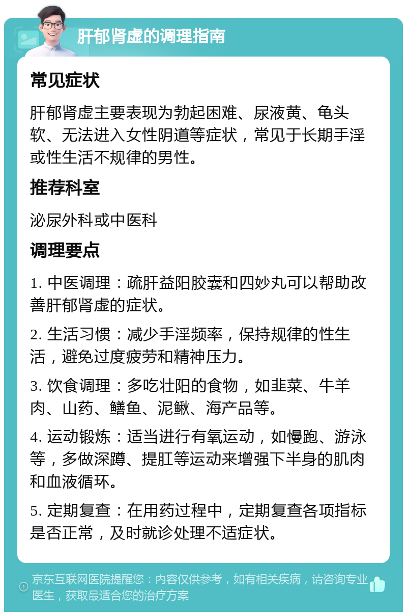 肝郁肾虚的调理指南 常见症状 肝郁肾虚主要表现为勃起困难、尿液黄、龟头软、无法进入女性阴道等症状，常见于长期手淫或性生活不规律的男性。 推荐科室 泌尿外科或中医科 调理要点 1. 中医调理：疏肝益阳胶囊和四妙丸可以帮助改善肝郁肾虚的症状。 2. 生活习惯：减少手淫频率，保持规律的性生活，避免过度疲劳和精神压力。 3. 饮食调理：多吃壮阳的食物，如韭菜、牛羊肉、山药、鳝鱼、泥鳅、海产品等。 4. 运动锻炼：适当进行有氧运动，如慢跑、游泳等，多做深蹲、提肛等运动来增强下半身的肌肉和血液循环。 5. 定期复查：在用药过程中，定期复查各项指标是否正常，及时就诊处理不适症状。