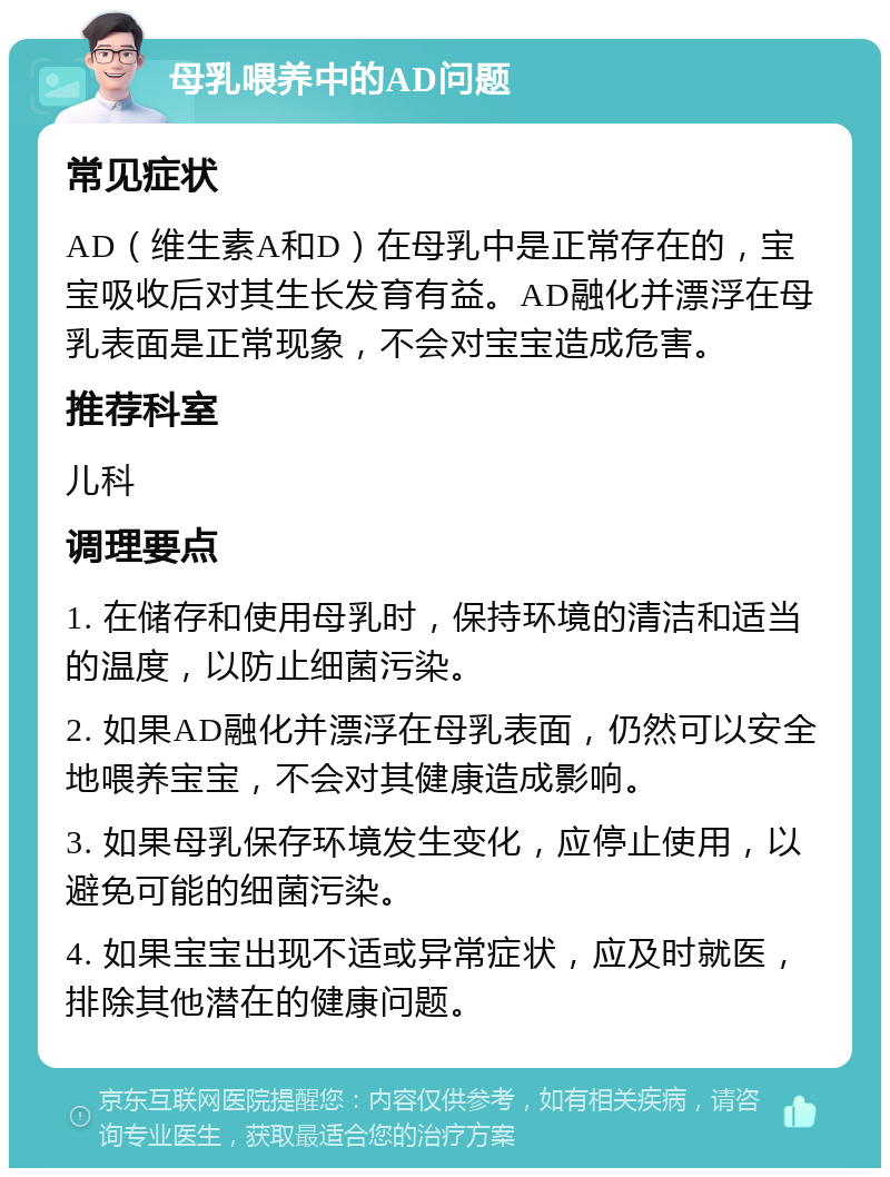 母乳喂养中的AD问题 常见症状 AD（维生素A和D）在母乳中是正常存在的，宝宝吸收后对其生长发育有益。AD融化并漂浮在母乳表面是正常现象，不会对宝宝造成危害。 推荐科室 儿科 调理要点 1. 在储存和使用母乳时，保持环境的清洁和适当的温度，以防止细菌污染。 2. 如果AD融化并漂浮在母乳表面，仍然可以安全地喂养宝宝，不会对其健康造成影响。 3. 如果母乳保存环境发生变化，应停止使用，以避免可能的细菌污染。 4. 如果宝宝出现不适或异常症状，应及时就医，排除其他潜在的健康问题。