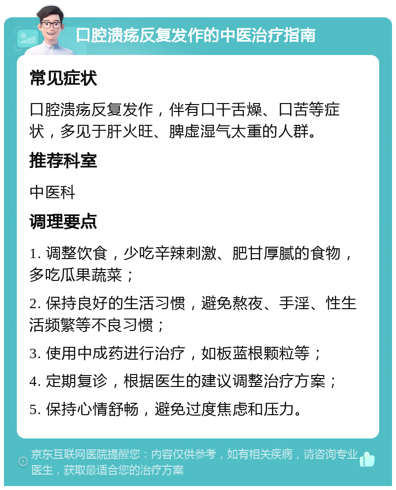 口腔溃疡反复发作的中医治疗指南 常见症状 口腔溃疡反复发作，伴有口干舌燥、口苦等症状，多见于肝火旺、脾虚湿气太重的人群。 推荐科室 中医科 调理要点 1. 调整饮食，少吃辛辣刺激、肥甘厚腻的食物，多吃瓜果蔬菜； 2. 保持良好的生活习惯，避免熬夜、手淫、性生活频繁等不良习惯； 3. 使用中成药进行治疗，如板蓝根颗粒等； 4. 定期复诊，根据医生的建议调整治疗方案； 5. 保持心情舒畅，避免过度焦虑和压力。