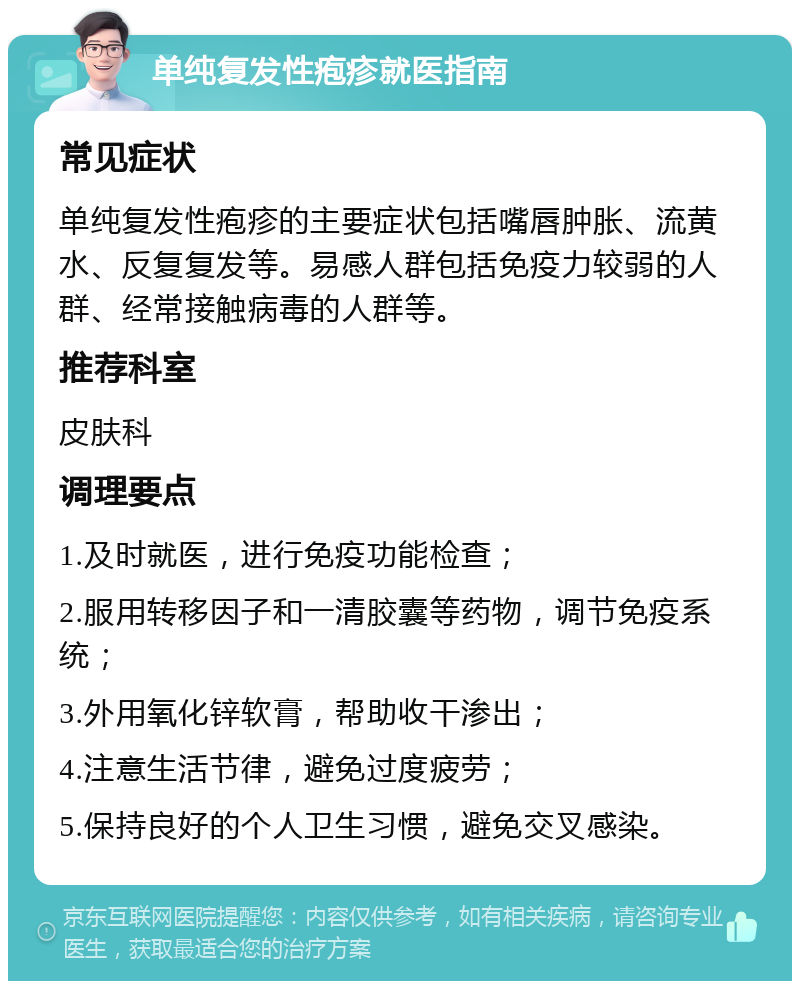 单纯复发性疱疹就医指南 常见症状 单纯复发性疱疹的主要症状包括嘴唇肿胀、流黄水、反复复发等。易感人群包括免疫力较弱的人群、经常接触病毒的人群等。 推荐科室 皮肤科 调理要点 1.及时就医，进行免疫功能检查； 2.服用转移因子和一清胶囊等药物，调节免疫系统； 3.外用氧化锌软膏，帮助收干渗出； 4.注意生活节律，避免过度疲劳； 5.保持良好的个人卫生习惯，避免交叉感染。