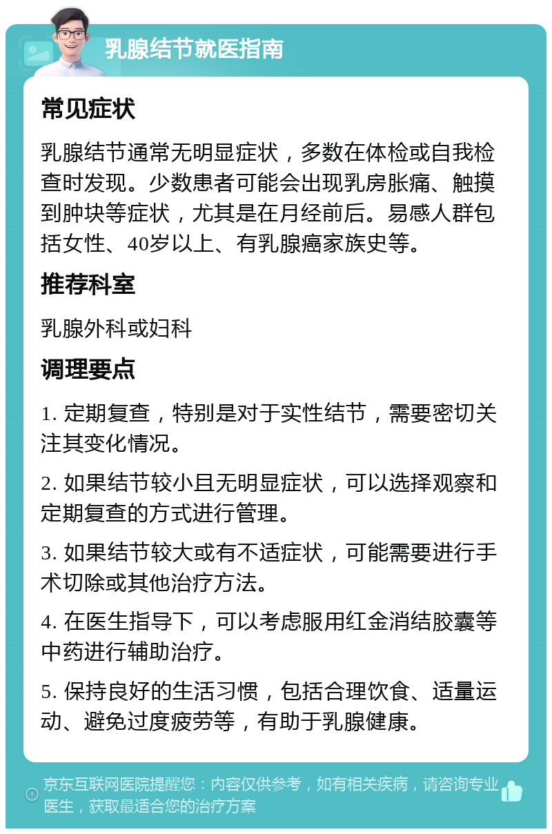 乳腺结节就医指南 常见症状 乳腺结节通常无明显症状，多数在体检或自我检查时发现。少数患者可能会出现乳房胀痛、触摸到肿块等症状，尤其是在月经前后。易感人群包括女性、40岁以上、有乳腺癌家族史等。 推荐科室 乳腺外科或妇科 调理要点 1. 定期复查，特别是对于实性结节，需要密切关注其变化情况。 2. 如果结节较小且无明显症状，可以选择观察和定期复查的方式进行管理。 3. 如果结节较大或有不适症状，可能需要进行手术切除或其他治疗方法。 4. 在医生指导下，可以考虑服用红金消结胶囊等中药进行辅助治疗。 5. 保持良好的生活习惯，包括合理饮食、适量运动、避免过度疲劳等，有助于乳腺健康。