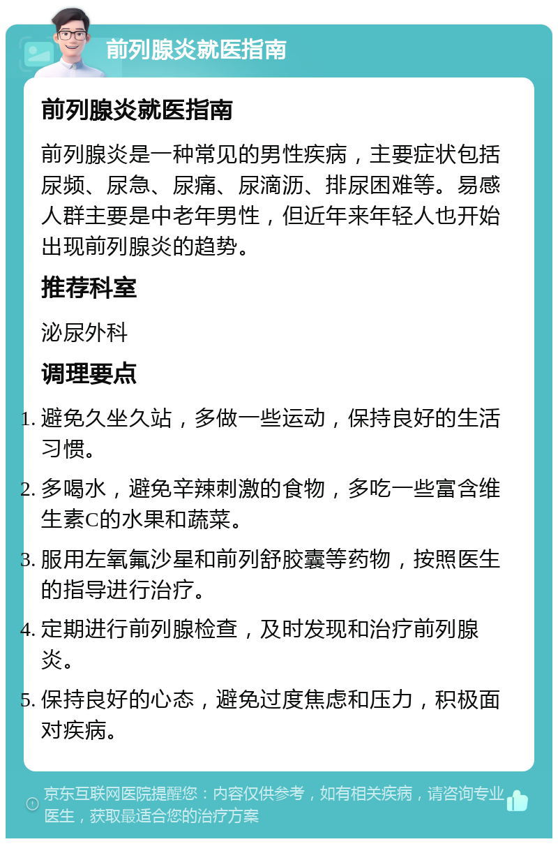 前列腺炎就医指南 前列腺炎就医指南 前列腺炎是一种常见的男性疾病，主要症状包括尿频、尿急、尿痛、尿滴沥、排尿困难等。易感人群主要是中老年男性，但近年来年轻人也开始出现前列腺炎的趋势。 推荐科室 泌尿外科 调理要点 避免久坐久站，多做一些运动，保持良好的生活习惯。 多喝水，避免辛辣刺激的食物，多吃一些富含维生素C的水果和蔬菜。 服用左氧氟沙星和前列舒胶囊等药物，按照医生的指导进行治疗。 定期进行前列腺检查，及时发现和治疗前列腺炎。 保持良好的心态，避免过度焦虑和压力，积极面对疾病。