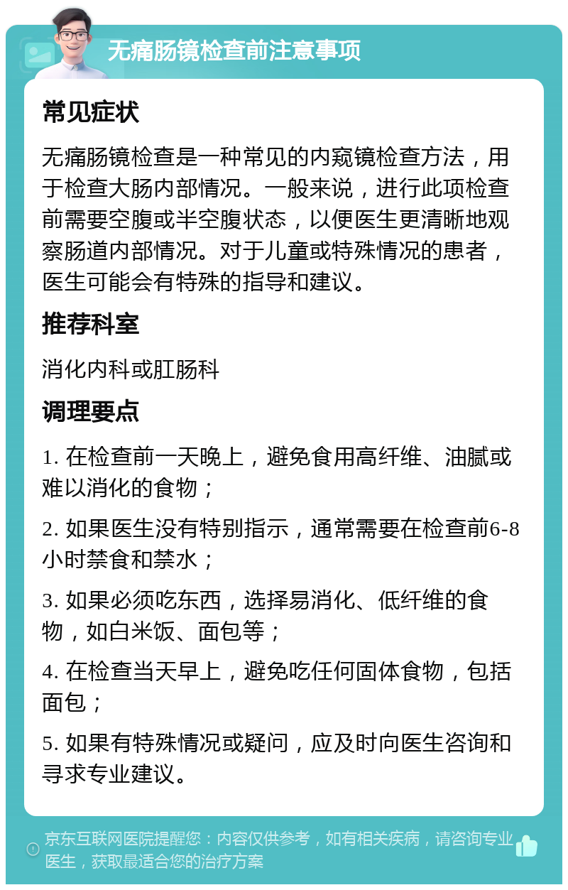 无痛肠镜检查前注意事项 常见症状 无痛肠镜检查是一种常见的内窥镜检查方法，用于检查大肠内部情况。一般来说，进行此项检查前需要空腹或半空腹状态，以便医生更清晰地观察肠道内部情况。对于儿童或特殊情况的患者，医生可能会有特殊的指导和建议。 推荐科室 消化内科或肛肠科 调理要点 1. 在检查前一天晚上，避免食用高纤维、油腻或难以消化的食物； 2. 如果医生没有特别指示，通常需要在检查前6-8小时禁食和禁水； 3. 如果必须吃东西，选择易消化、低纤维的食物，如白米饭、面包等； 4. 在检查当天早上，避免吃任何固体食物，包括面包； 5. 如果有特殊情况或疑问，应及时向医生咨询和寻求专业建议。