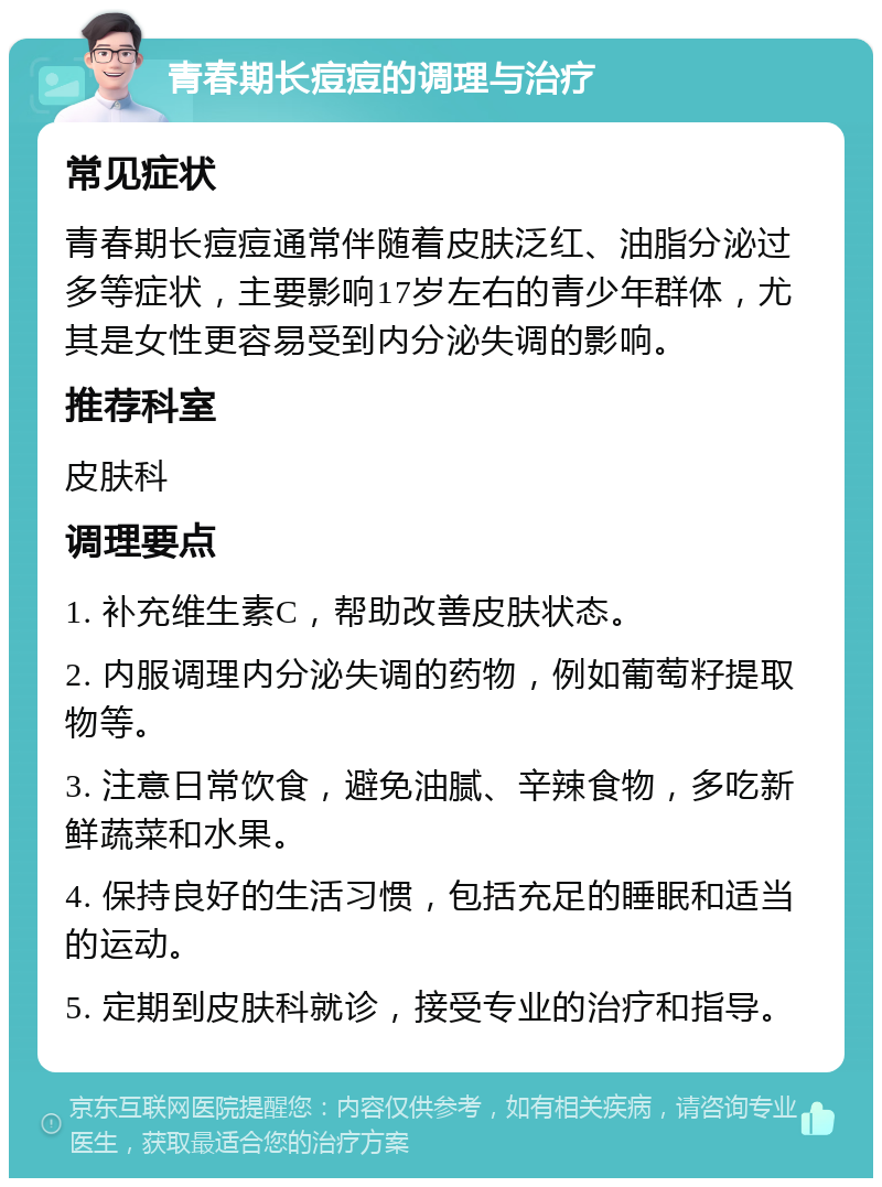 青春期长痘痘的调理与治疗 常见症状 青春期长痘痘通常伴随着皮肤泛红、油脂分泌过多等症状，主要影响17岁左右的青少年群体，尤其是女性更容易受到内分泌失调的影响。 推荐科室 皮肤科 调理要点 1. 补充维生素C，帮助改善皮肤状态。 2. 内服调理内分泌失调的药物，例如葡萄籽提取物等。 3. 注意日常饮食，避免油腻、辛辣食物，多吃新鲜蔬菜和水果。 4. 保持良好的生活习惯，包括充足的睡眠和适当的运动。 5. 定期到皮肤科就诊，接受专业的治疗和指导。