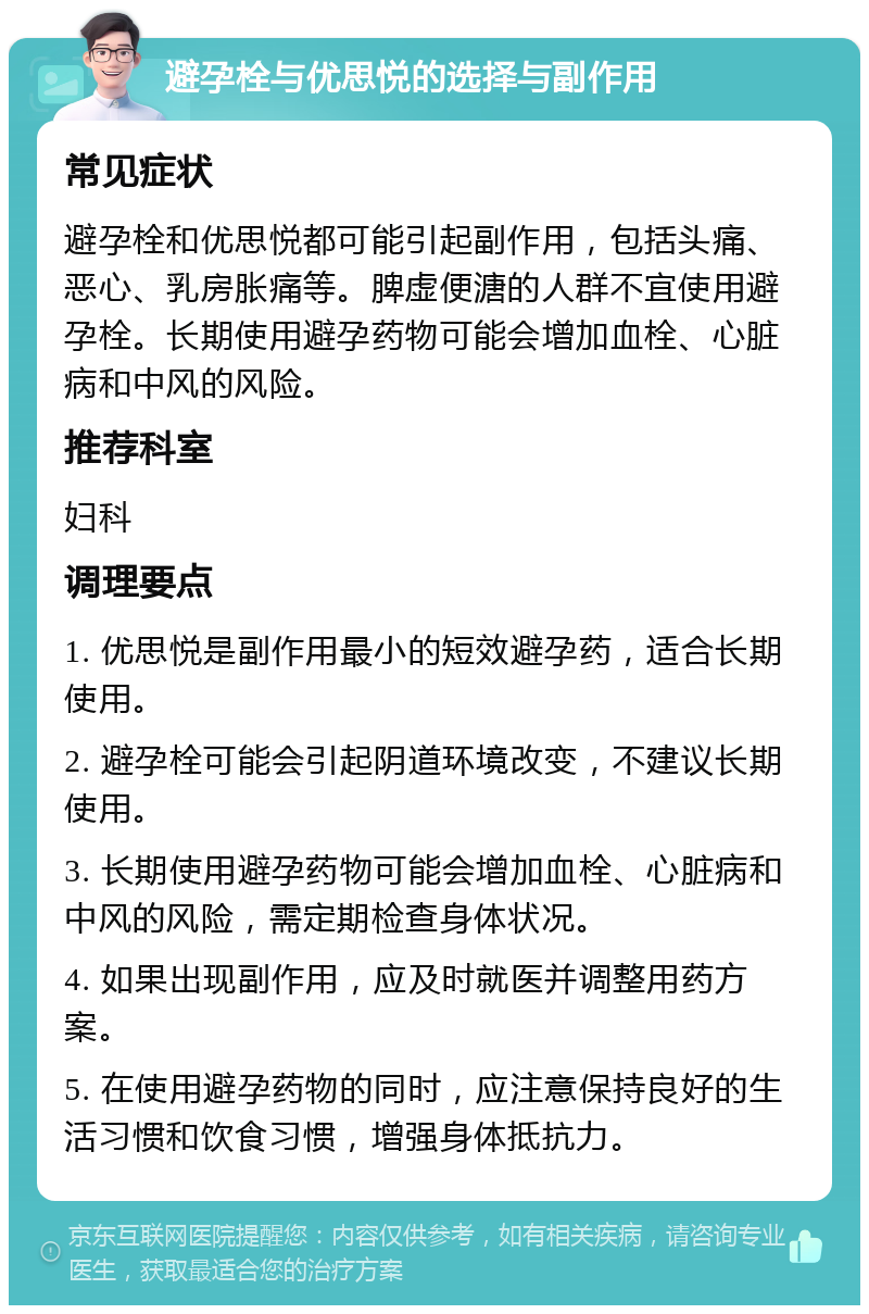 避孕栓与优思悦的选择与副作用 常见症状 避孕栓和优思悦都可能引起副作用，包括头痛、恶心、乳房胀痛等。脾虚便溏的人群不宜使用避孕栓。长期使用避孕药物可能会增加血栓、心脏病和中风的风险。 推荐科室 妇科 调理要点 1. 优思悦是副作用最小的短效避孕药，适合长期使用。 2. 避孕栓可能会引起阴道环境改变，不建议长期使用。 3. 长期使用避孕药物可能会增加血栓、心脏病和中风的风险，需定期检查身体状况。 4. 如果出现副作用，应及时就医并调整用药方案。 5. 在使用避孕药物的同时，应注意保持良好的生活习惯和饮食习惯，增强身体抵抗力。