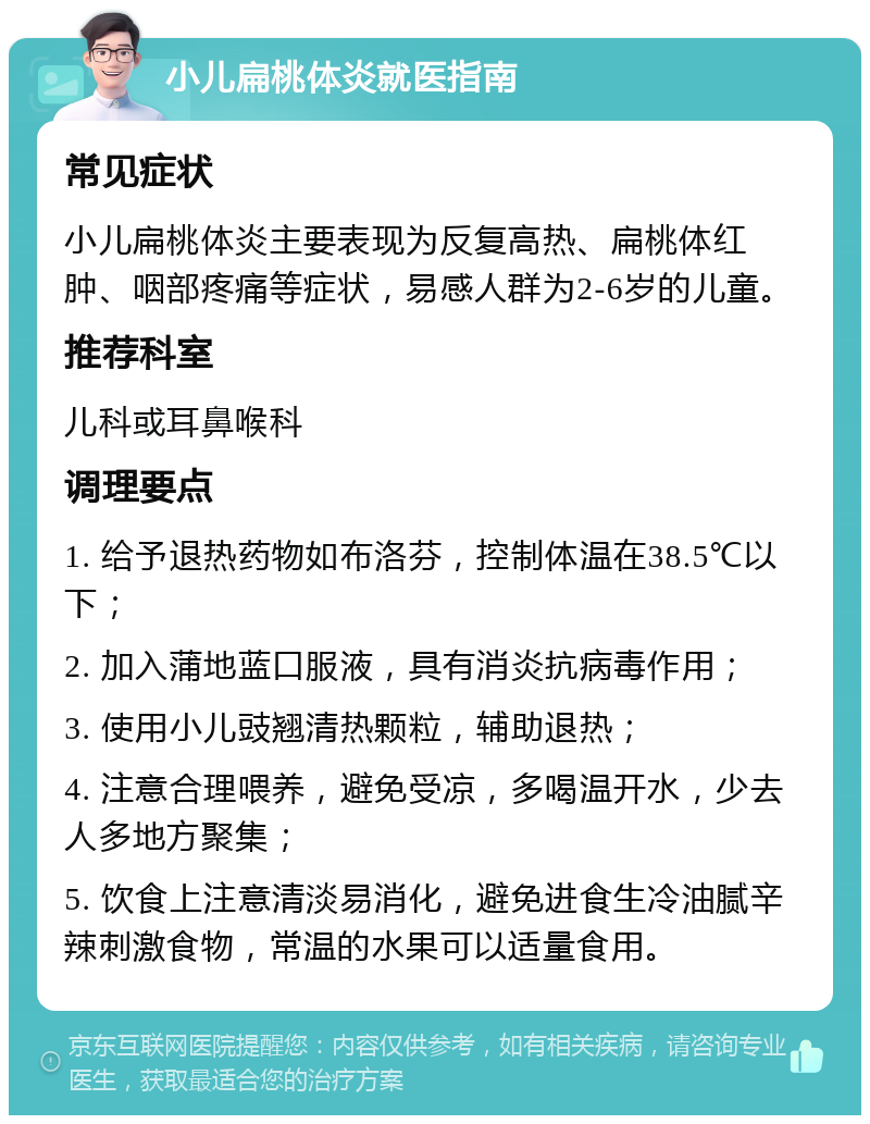 小儿扁桃体炎就医指南 常见症状 小儿扁桃体炎主要表现为反复高热、扁桃体红肿、咽部疼痛等症状，易感人群为2-6岁的儿童。 推荐科室 儿科或耳鼻喉科 调理要点 1. 给予退热药物如布洛芬，控制体温在38.5℃以下； 2. 加入蒲地蓝口服液，具有消炎抗病毒作用； 3. 使用小儿豉翘清热颗粒，辅助退热； 4. 注意合理喂养，避免受凉，多喝温开水，少去人多地方聚集； 5. 饮食上注意清淡易消化，避免进食生冷油腻辛辣刺激食物，常温的水果可以适量食用。