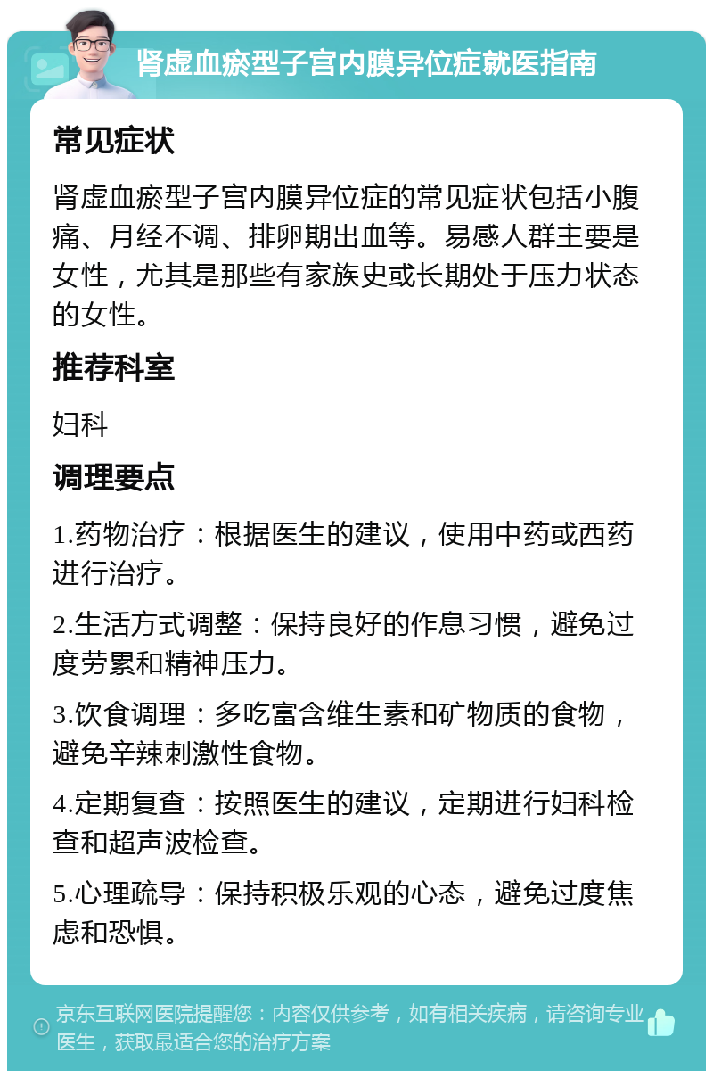 肾虚血瘀型子宫内膜异位症就医指南 常见症状 肾虚血瘀型子宫内膜异位症的常见症状包括小腹痛、月经不调、排卵期出血等。易感人群主要是女性，尤其是那些有家族史或长期处于压力状态的女性。 推荐科室 妇科 调理要点 1.药物治疗：根据医生的建议，使用中药或西药进行治疗。 2.生活方式调整：保持良好的作息习惯，避免过度劳累和精神压力。 3.饮食调理：多吃富含维生素和矿物质的食物，避免辛辣刺激性食物。 4.定期复查：按照医生的建议，定期进行妇科检查和超声波检查。 5.心理疏导：保持积极乐观的心态，避免过度焦虑和恐惧。